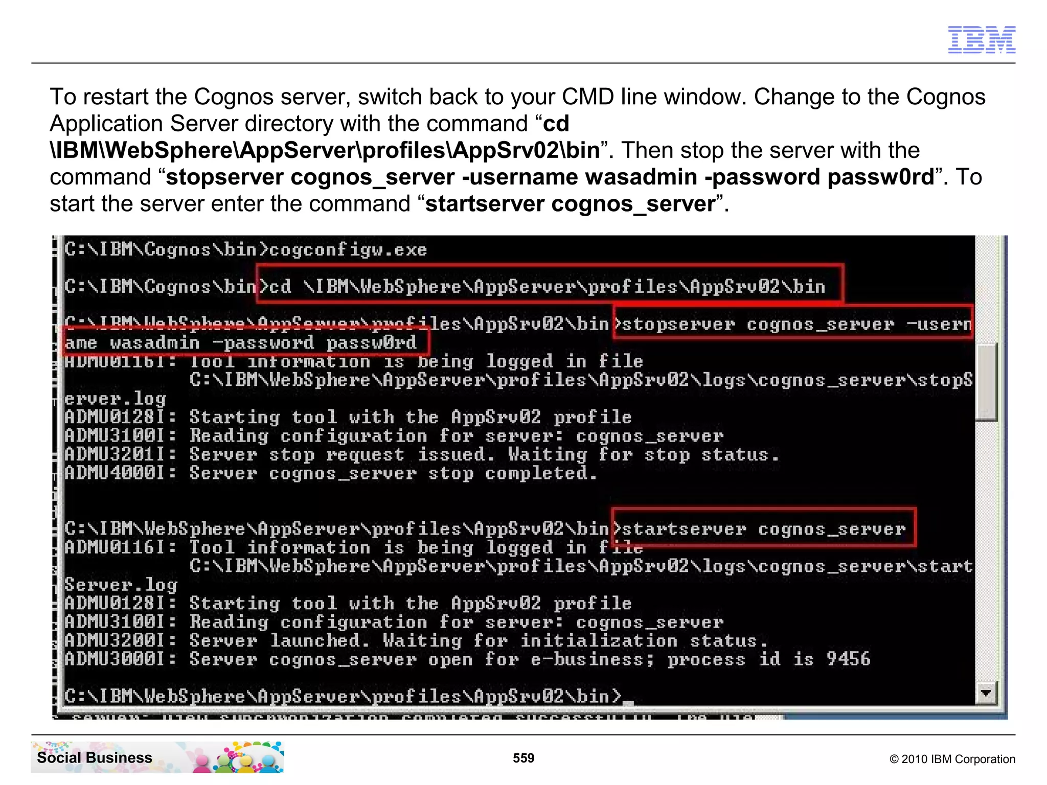 To restart the Cognos server, switch back to your CMD line window. Change to the Cognos
 Application Server directory with the command “cd
 IBMWebSphereAppServerprofilesAppSrv02bin”. Then stop the server with the
 command “stopserver cognos_server -username wasadmin -password passw0rd”. To
 start the server enter the command “startserver cognos_server”.




Social Business                             559                                © 2010 IBM Corporation
 