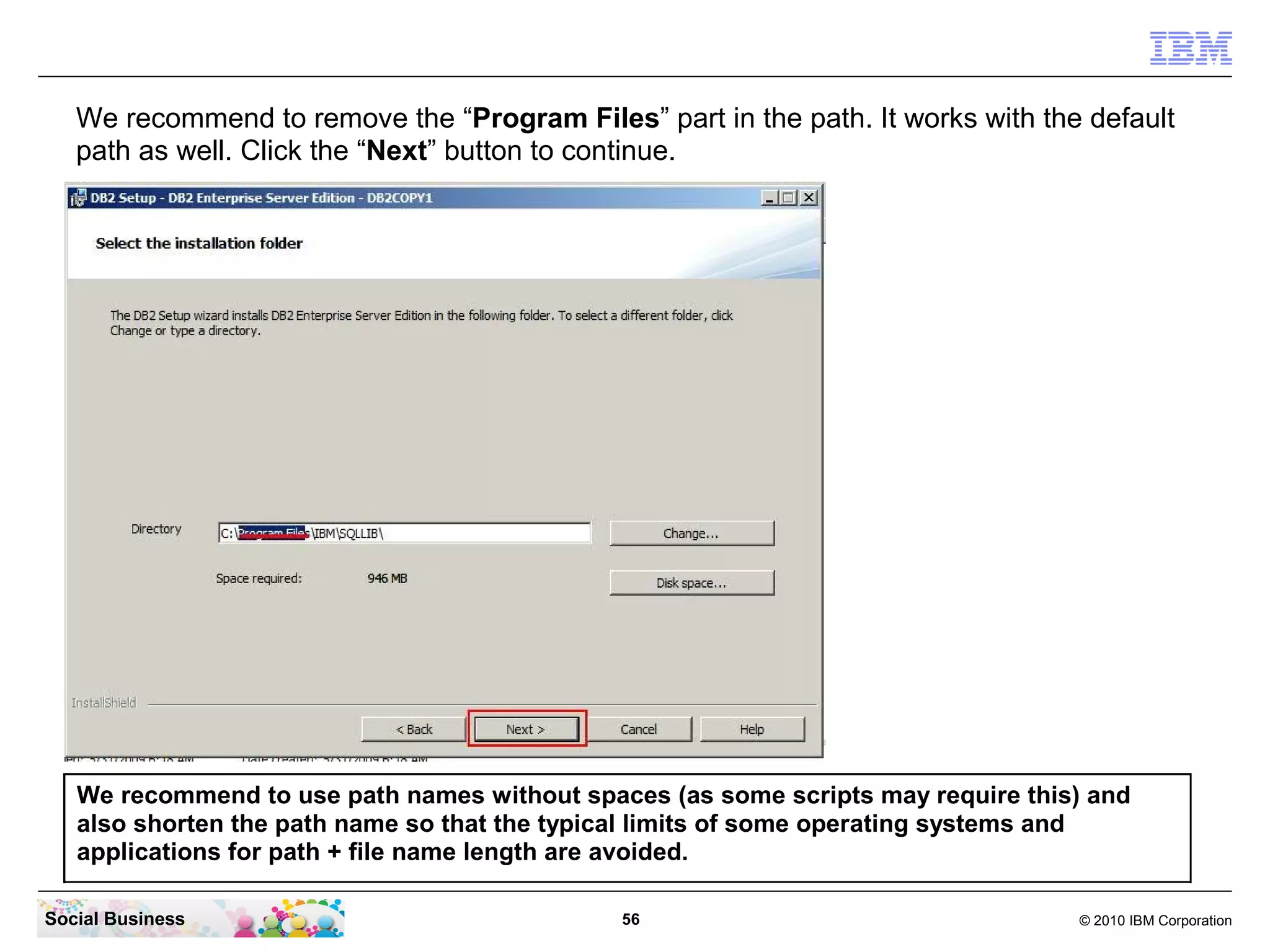 We recommend to remove the “Program Files” part in the path. It works with the default
   path as well. Click the “Next” button to continue.




   We recommend to use path names without spaces (as some scripts may require this) and
   also shorten the path name so that the typical limits of some operating systems and
   applications for path + file name length are avoided.

Social Business                               56                                  © 2010 IBM Corporation
 