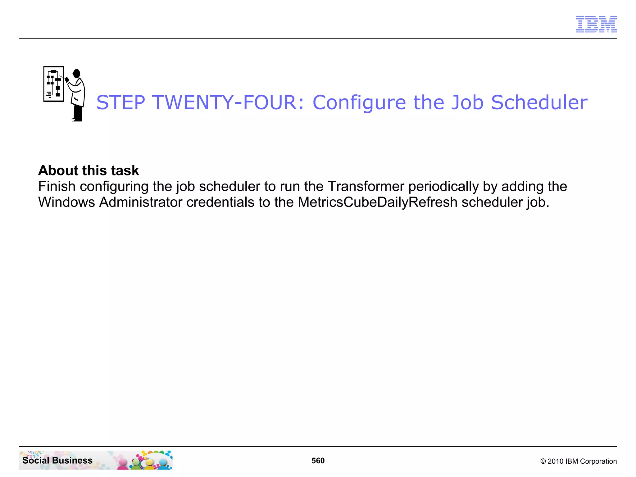 STEP TWENTY-FOUR: Configure the Job Scheduler


   About this task
   Finish configuring the job scheduler to run the Transformer periodically by adding the
   Windows Administrator credentials to the MetricsCubeDailyRefresh scheduler job.




Social Business                                560                                  © 2010 IBM Corporation
 
