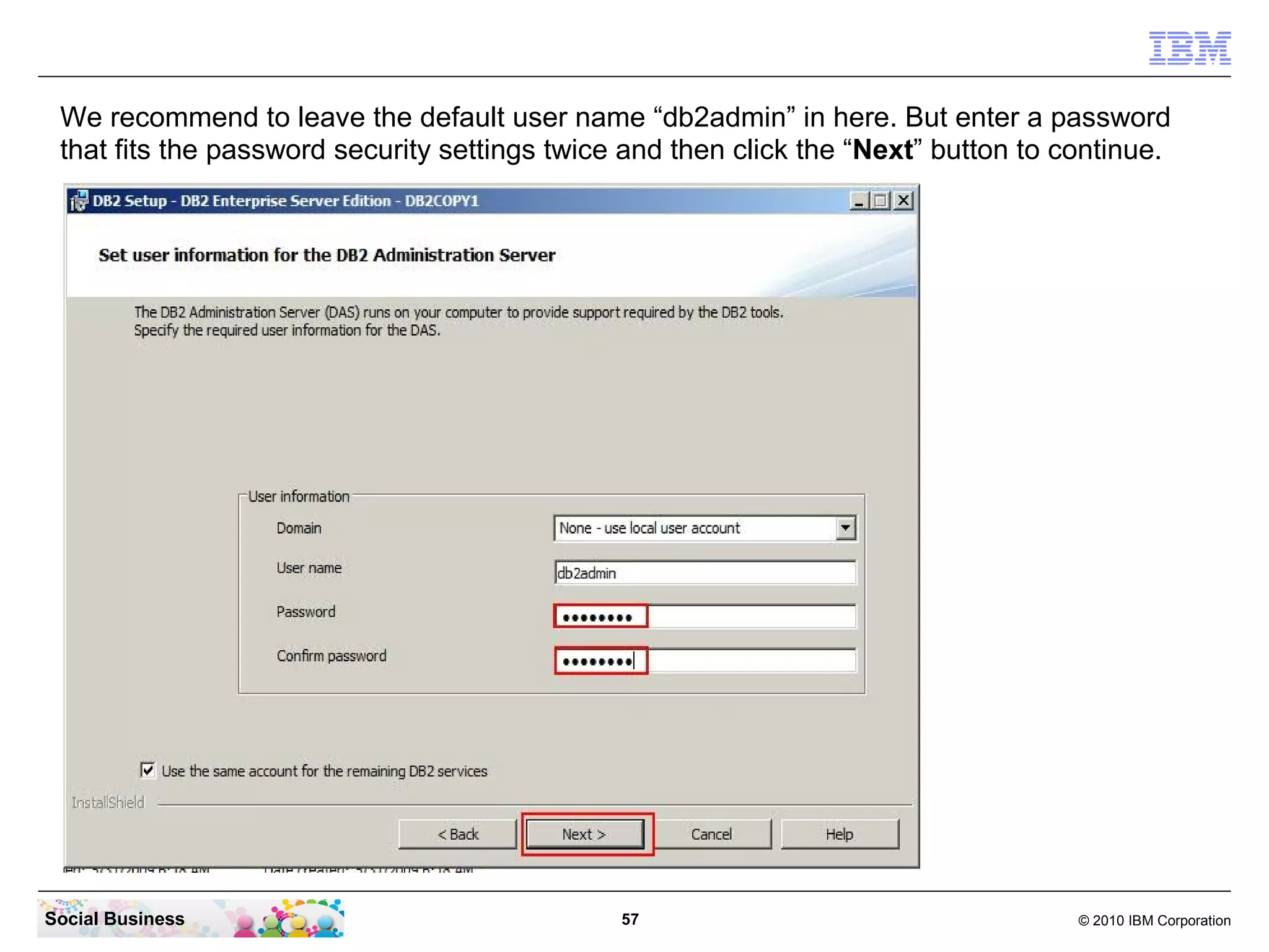 We recommend to leave the default user name “db2admin” in here. But enter a password
 that fits the password security settings twice and then click the “Next” button to continue.




Social Business                                57                                    © 2010 IBM Corporation
 