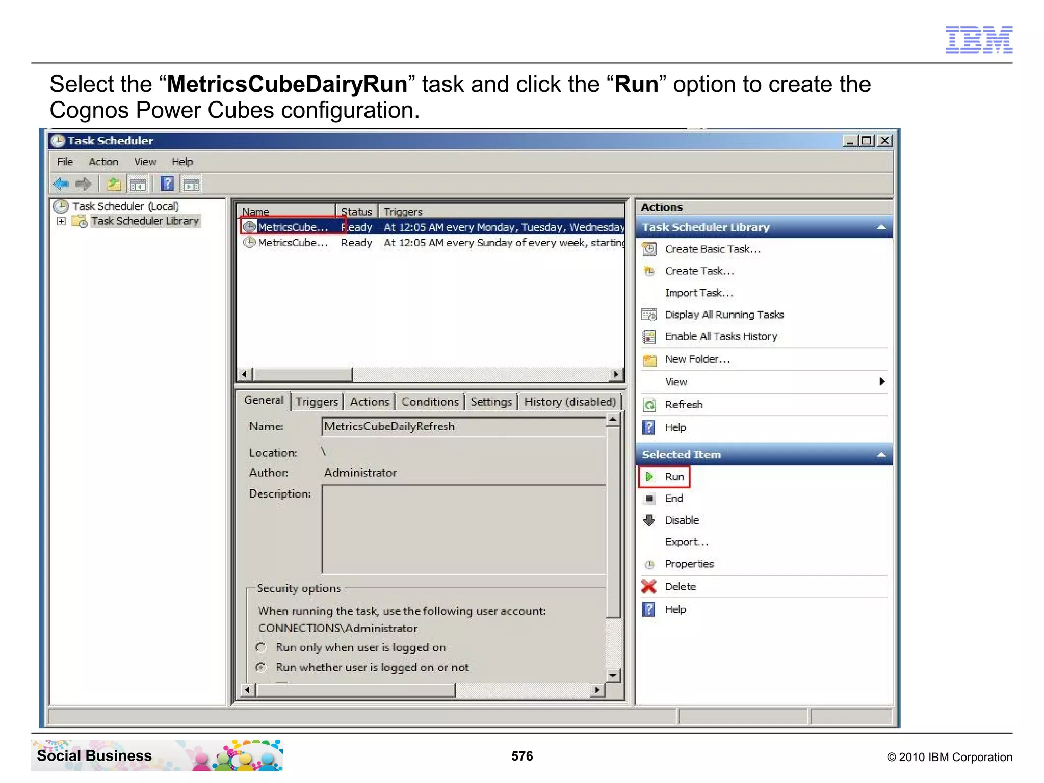 Select the “MetricsCubeDairyRun” task and click the “Run” option to create the
 Cognos Power Cubes configuration.




Social Business                             576                                   © 2010 IBM Corporation
 