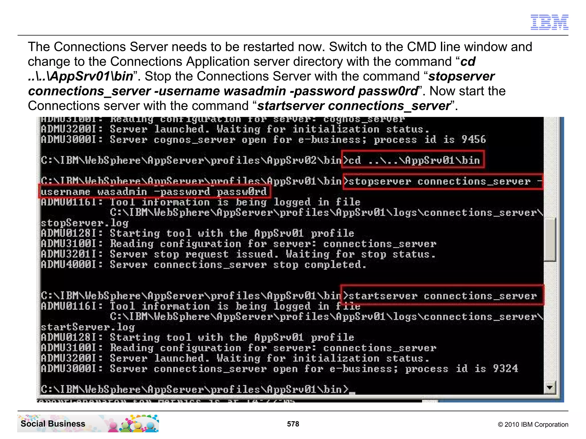 The Connections Server needs to be restarted now. Switch to the CMD line window and
 change to the Connections Application server directory with the command “cd
 ....AppSrv01bin”. Stop the Connections Server with the command “stopserver
 connections_server -username wasadmin -password passw0rd”. Now start the
 Connections server with the command “startserver connections_server”.




Social Business                            578                                © 2010 IBM Corporation
 