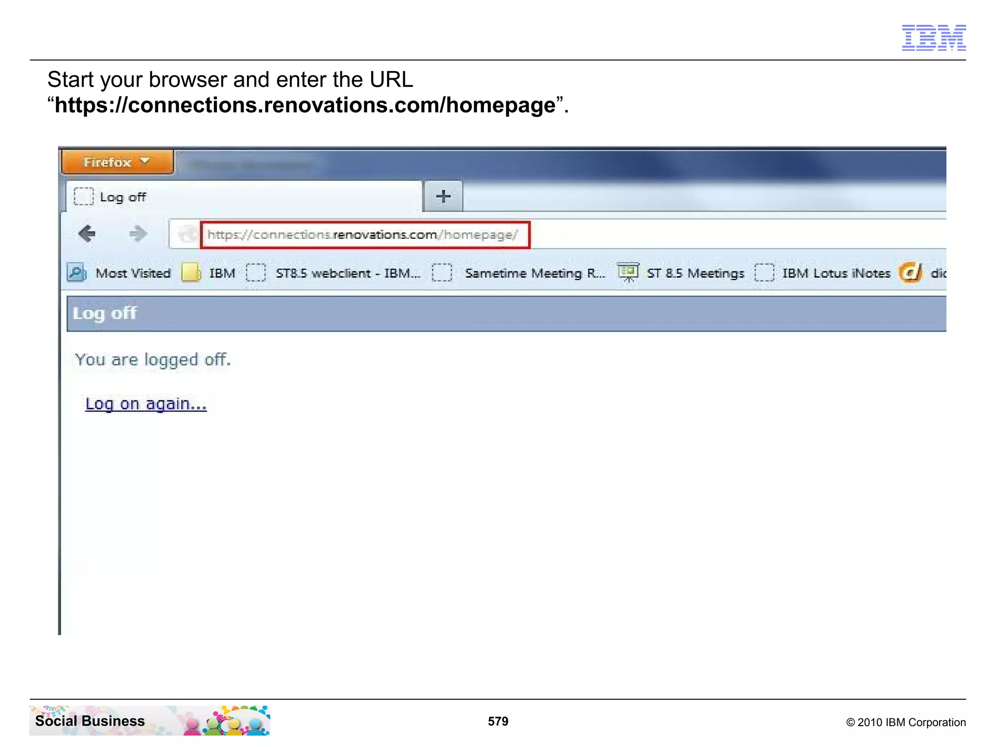 Start your browser and enter the URL
 “https://connections.renovations.com/homepage”.




Social Business                         579        © 2010 IBM Corporation
 