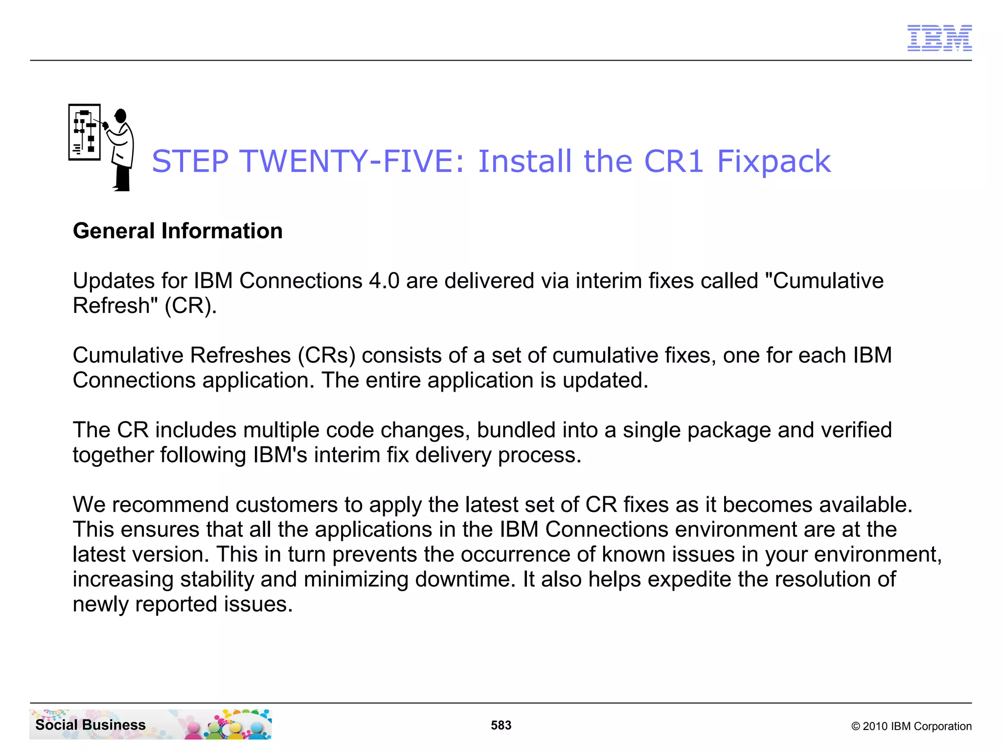 STEP TWENTY-FIVE: Install the CR1 Fixpack

     General Information

     Updates for IBM Connections 4.0 are delivered via interim fixes called "Cumulative
     Refresh" (CR).

     Cumulative Refreshes (CRs) consists of a set of cumulative fixes, one for each IBM
     Connections application. The entire application is updated.

     The CR includes multiple code changes, bundled into a single package and verified
     together following IBM's interim fix delivery process.

     We recommend customers to apply the latest set of CR fixes as it becomes available.
     This ensures that all the applications in the IBM Connections environment are at the
     latest version. This in turn prevents the occurrence of known issues in your environment,
     increasing stability and minimizing downtime. It also helps expedite the resolution of
     newly reported issues.




Social Business                                583                                  © 2010 IBM Corporation
 