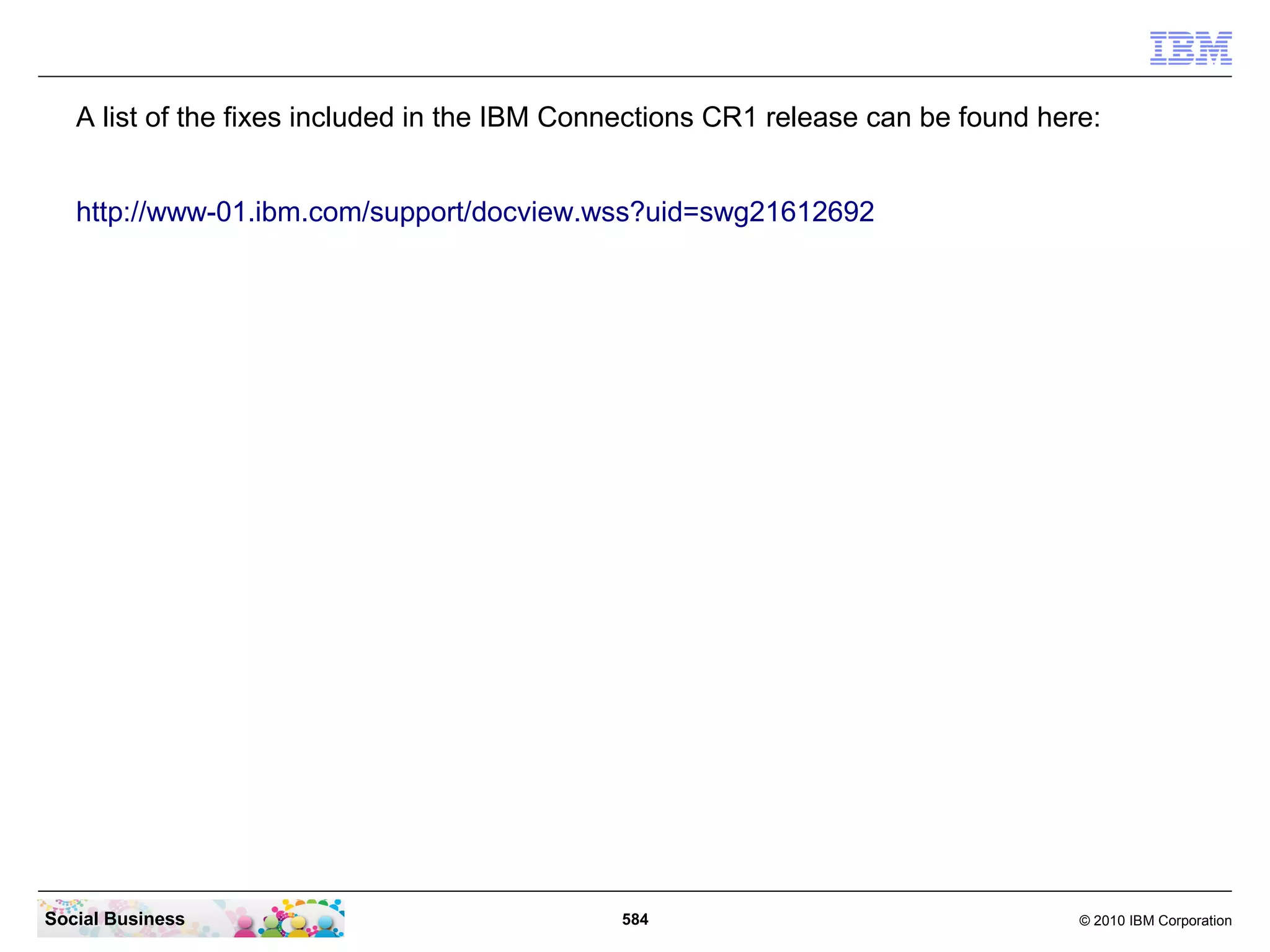 A list of the fixes included in the IBM Connections CR2 release can be found here:


   http://www-01.ibm.com/support/docview.wss?uid=swg21619050




   The Database upgrade script and install instructions can be found here:

   http://www-01.ibm.com/support/docview.wss?uid=swg21616619




Social Business                               584                                  © 2010 IBM Corporation
 
