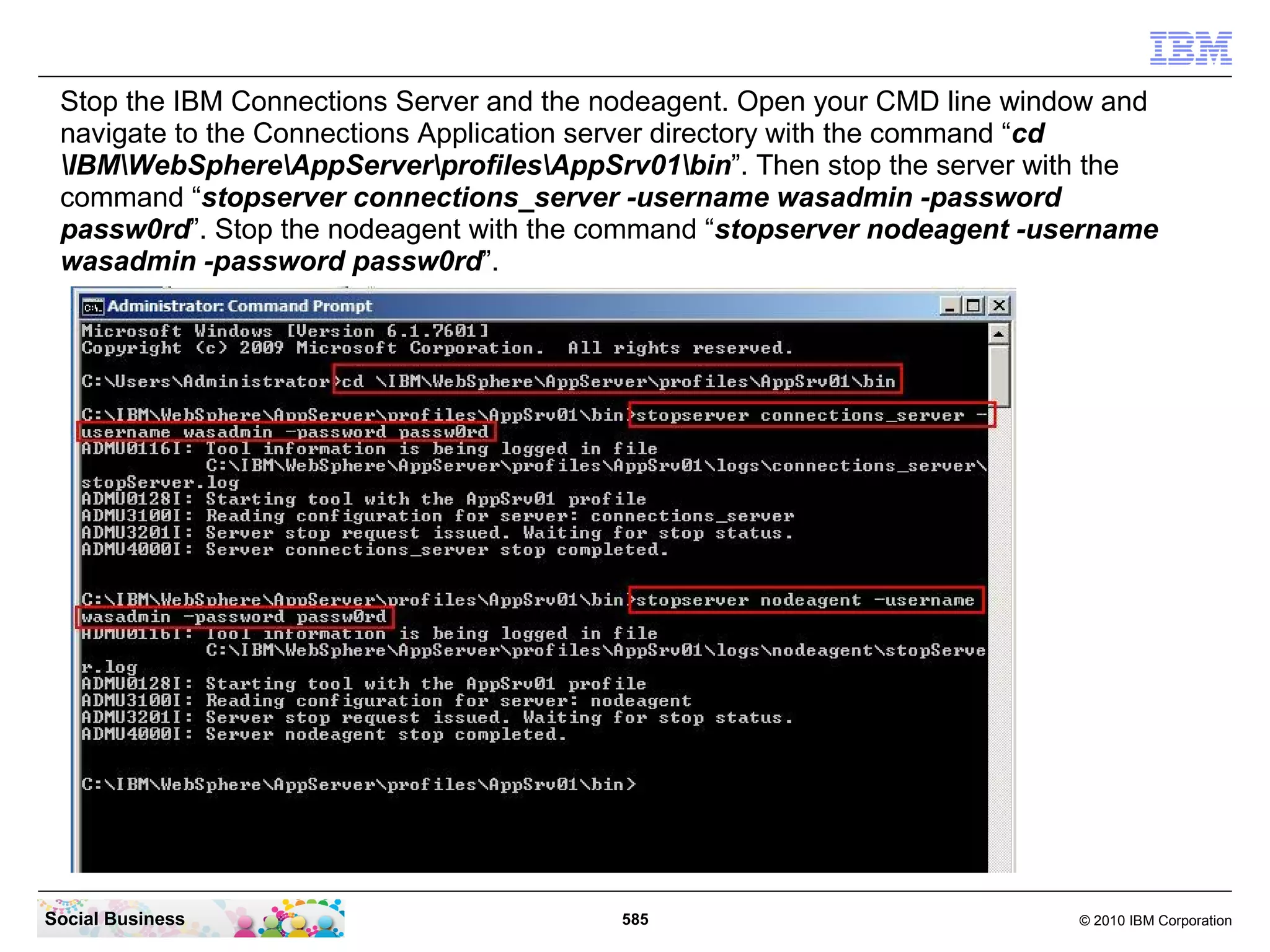Stop the IBM Connections Server and the nodeagent. Open your CMD line window and
 navigate to the Connections Application server directory with the command “cd
 IBMWebSphereAppServerprofilesAppSrv01bin”. Then stop the server with the
 command “stopserver connections_server -username wasadmin -password
 passw0rd”. Stop the nodeagent with the command “stopserver nodeagent -username
 wasadmin -password passw0rd”.




Social Business                          585                               © 2010 IBM Corporation
 