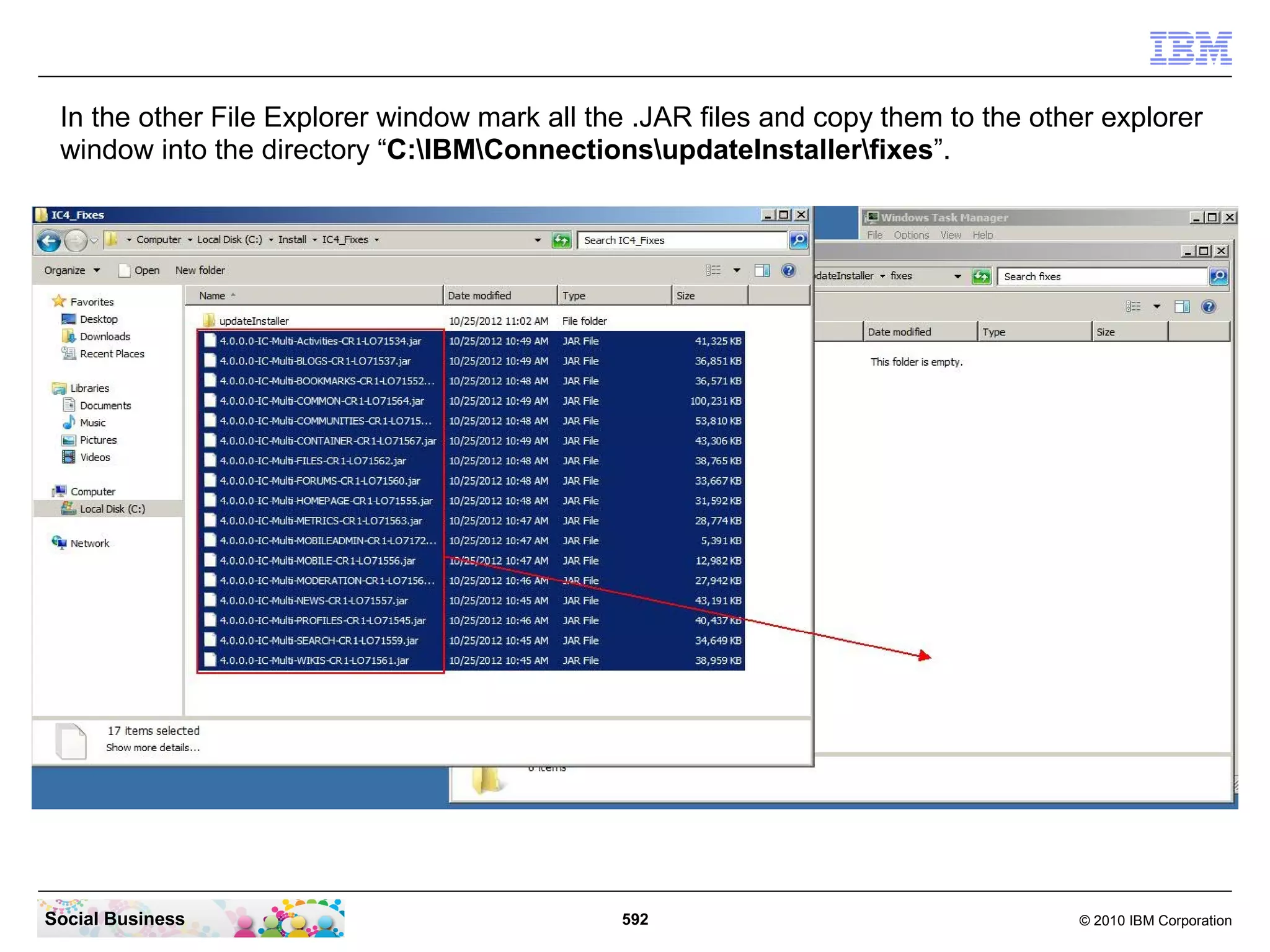 In the other File Explorer window mark all the .JAR files and copy them to the other explorer
 window into the directory “C:IBMConnectionsupdateInstallerfixes”.




Social Business                               592                                  © 2010 IBM Corporation
 