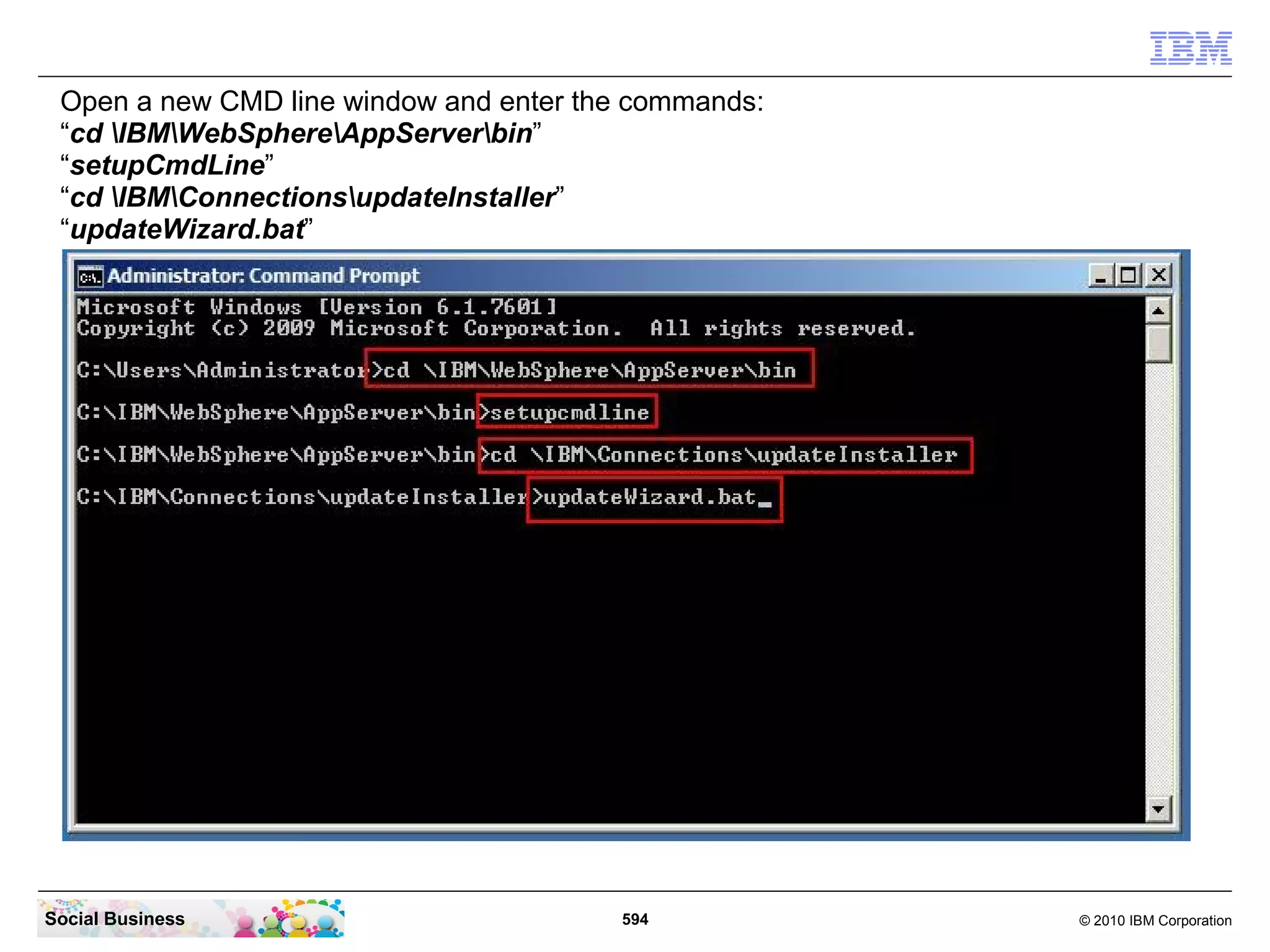 Open a new CMD line window and enter the commands:
 “cd IBMWebSphereAppServerbin”
 “setupCmdLine”
 “cd IBMConnectionsupdateInstaller”
 “updateWizard.bat”




Social Business                         594           © 2010 IBM Corporation
 