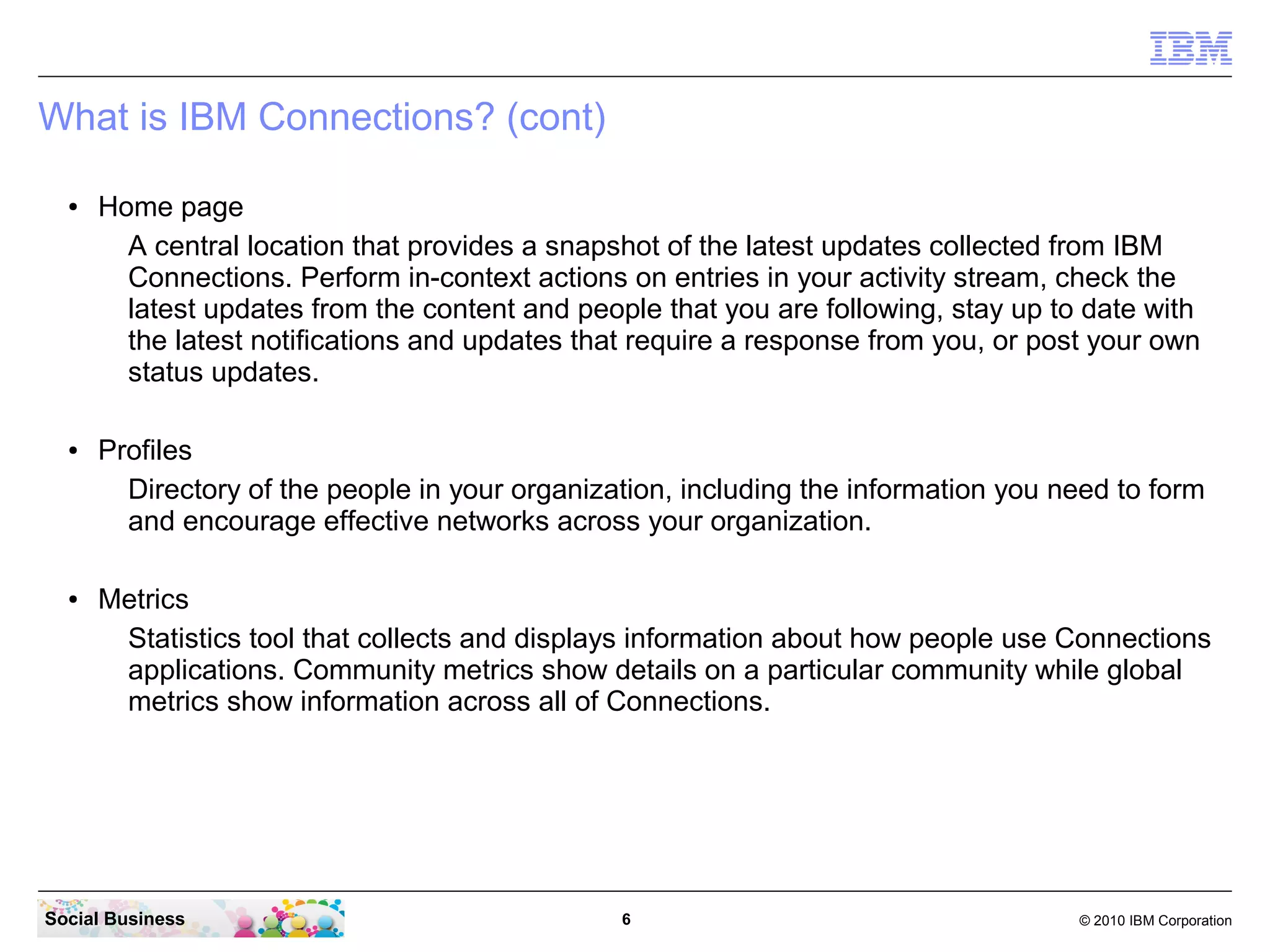 What is IBM Connections? (cont)

  ●   Home page
        A central location that provides a snapshot of the latest updates collected from IBM
        Connections. Perform in-context actions on entries in your activity stream, check the
        latest updates from the content and people that you are following, stay up to date with
        the latest notifications and updates that require a response from you, or post your own
        status updates.

  ●   Profiles
        Directory of the people in your organization, including the information you need to form
        and encourage effective networks across your organization.

  ●   Metrics
       Statistics tool that collects and displays information about how people use Connections
       applications. Community metrics show details on a particular community while global
       metrics show information across all of Connections.




Social Business                                 6                                    © 2010 IBM Corporation
 