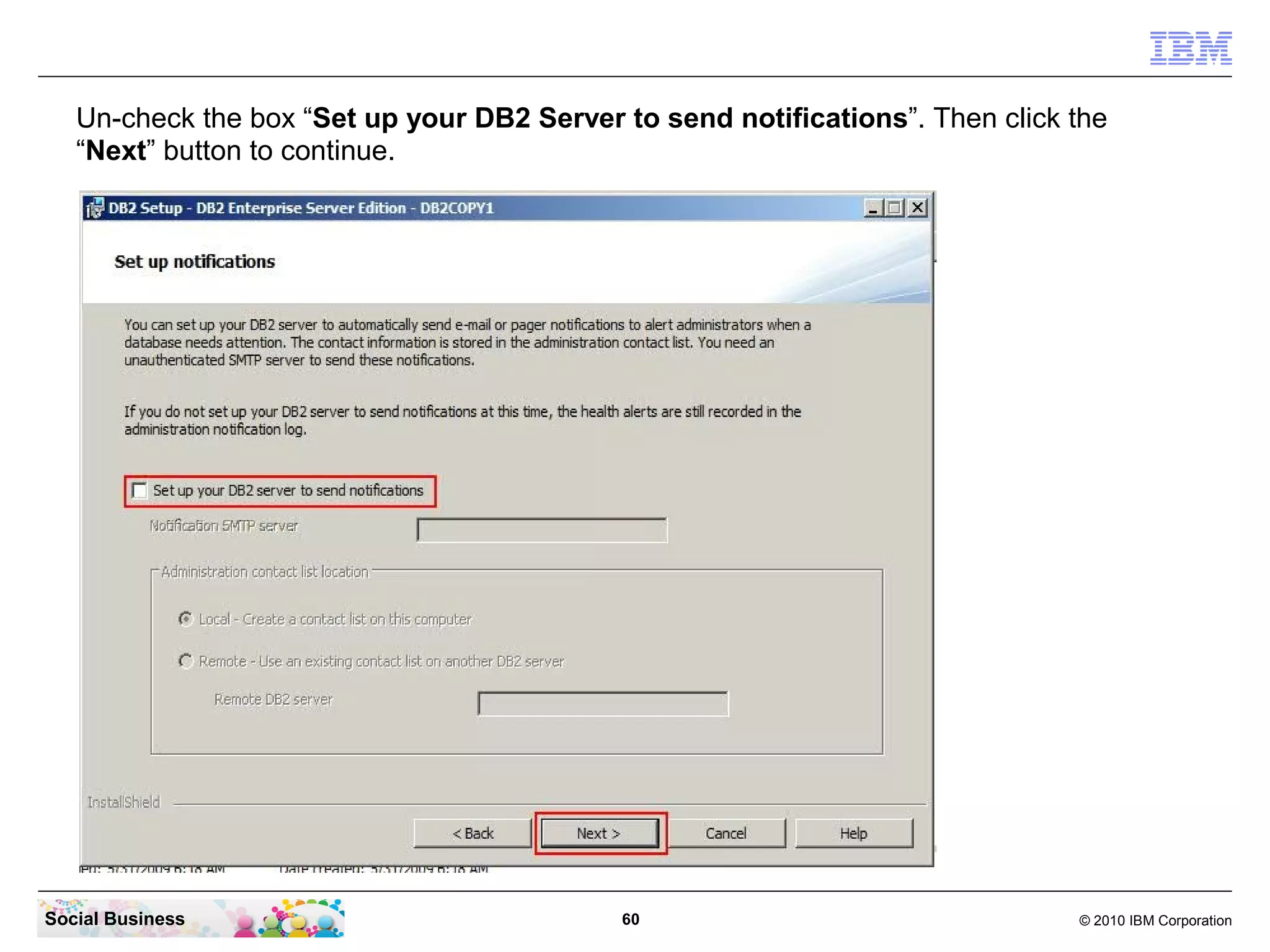Un-check the box “Set up your DB2 Server to send notifications”. Then click the
   “Next” button to continue.




Social Business                             60                                 © 2010 IBM Corporation
 