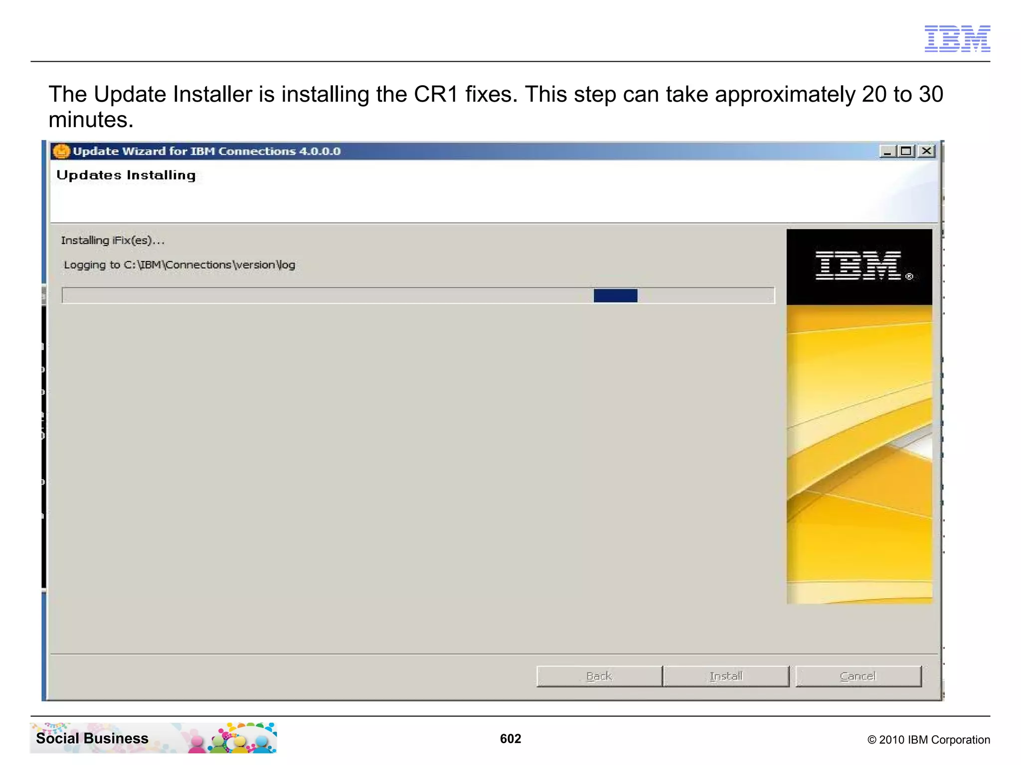 The Update Installer is installing the CR1 fixes. This step can take approximately 20 to 30
 minutes.




Social Business                               602                                   © 2010 IBM Corporation
 
