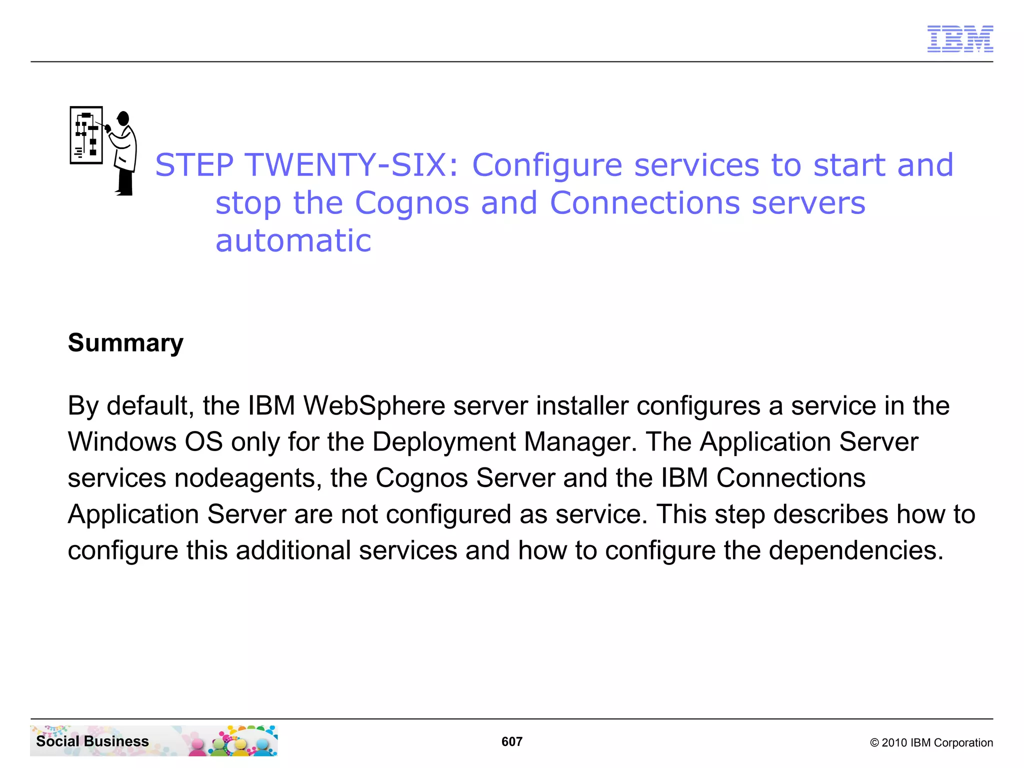 Go back to your CMD line window and change to the Connections Server profile directory
 with the command “cd IBMWebSphereAppServerprofilesAppSrv01bin”. Then start
 the nodeagent with the command “startserver nodeagent”.




Social Business                             607                                © 2010 IBM Corporation
 