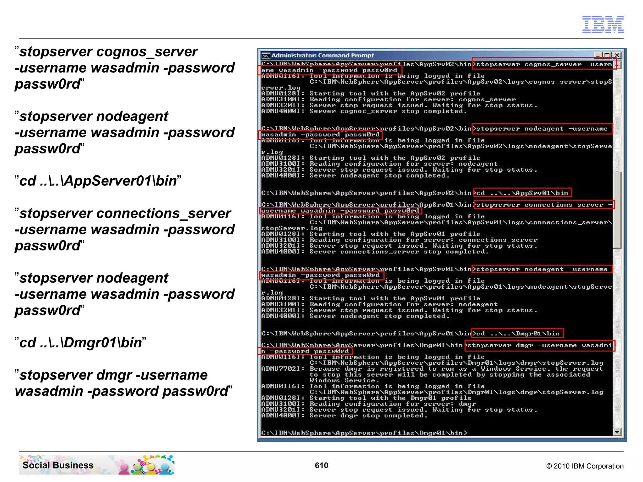 STEP TWENTY-SIX: Configure services to start and
                     stop the Cognos and Connections servers
                     automatic


    Summary

    By default, the IBM WebSphere server installer configures a service in the
    Windows OS only for the Deployment Manager. The Application Server
    services nodeagents, the Cognos Server and the IBM Connections
    Application Server are not configured as service. This step describes how to
    configure this additional services and how to configure the dependencies.




Social Business                         610                            © 2010 IBM Corporation
 