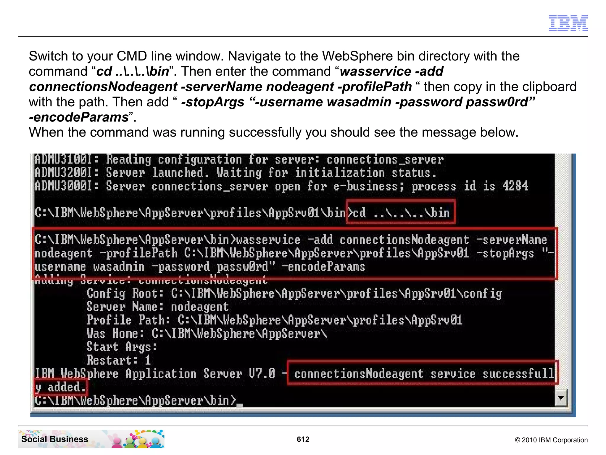 But before you can start the servers as Services, you must shut down
all servers manually. In your CMD line window enter this commands:

“cd ....AppSrv02bin”




Social Business                             612                        © 2010 IBM Corporation
 