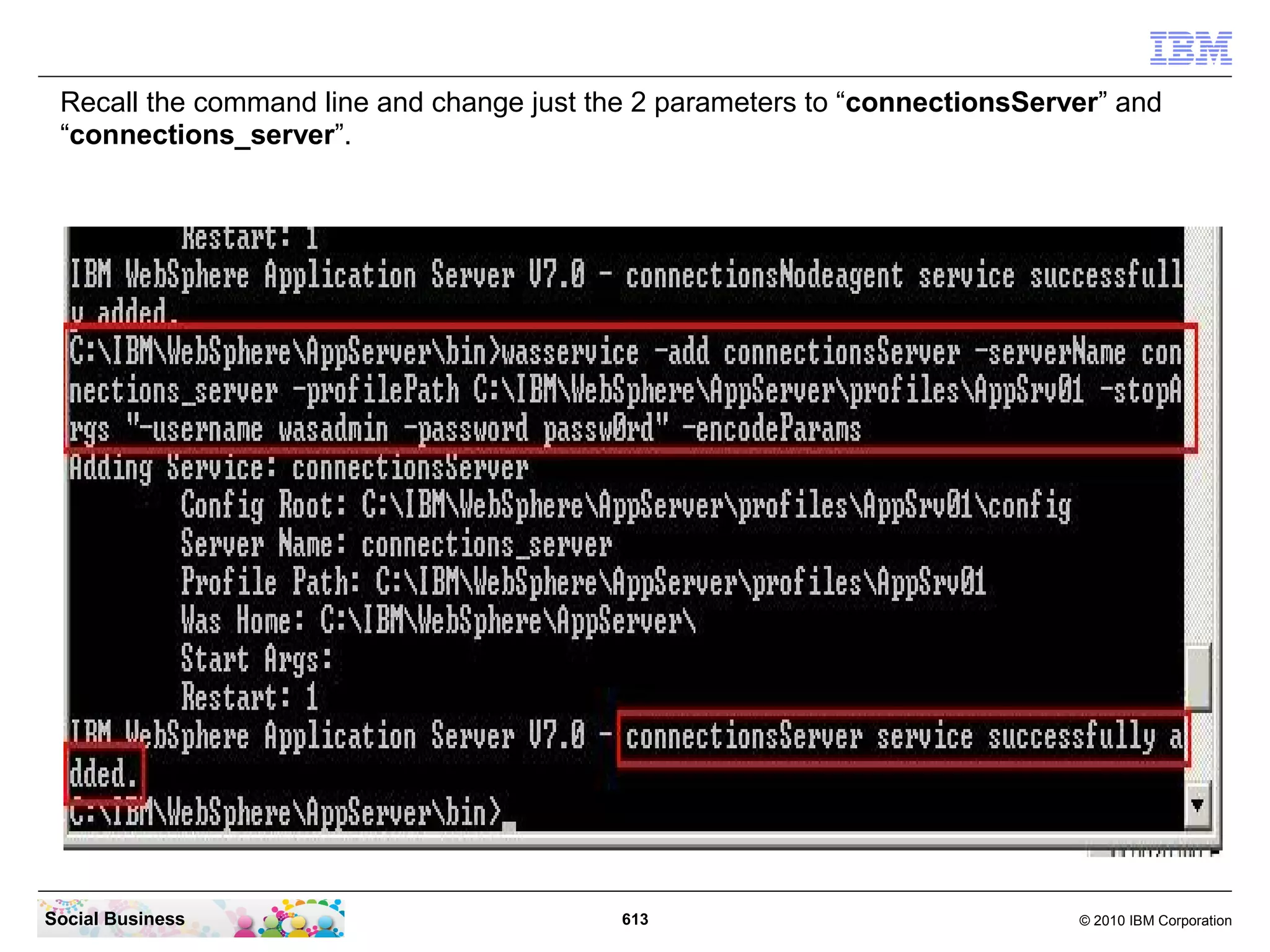 ”stopserver cognos_server
-username wasadmin -password
passw0rd”

”stopserver nodeagent
-username wasadmin -password
passw0rd”

”cd ....AppServer01bin”

”stopserver connections_server
-username wasadmin -password
passw0rd”

”stopserver nodeagent
-username wasadmin -password
passw0rd”

”cd ....Dmgr01bin”

”stopserver dmgr -username
wasadmin -password passw0rd”




 Social Business                 613   © 2010 IBM Corporation
 