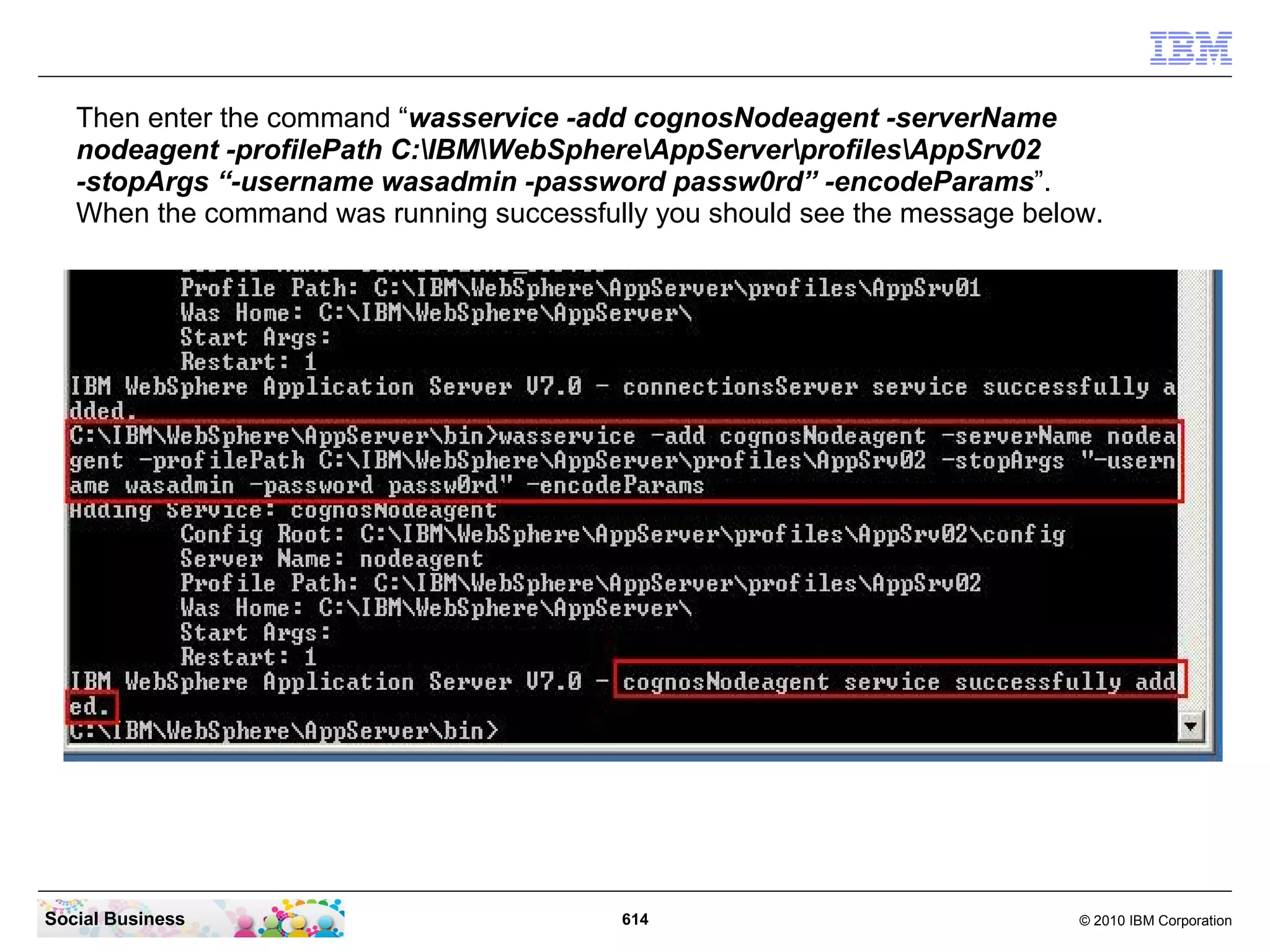 We need the path to the Application Server profile. Open your File Explorer and navigate to
 the directory “C:IBMWebSphereAppServerprofilesAppSrv01”. Then click into the URL
 line and copy the path string into the clipboard with a “Ctrl-C”.




Social Business                              614                                  © 2010 IBM Corporation
 