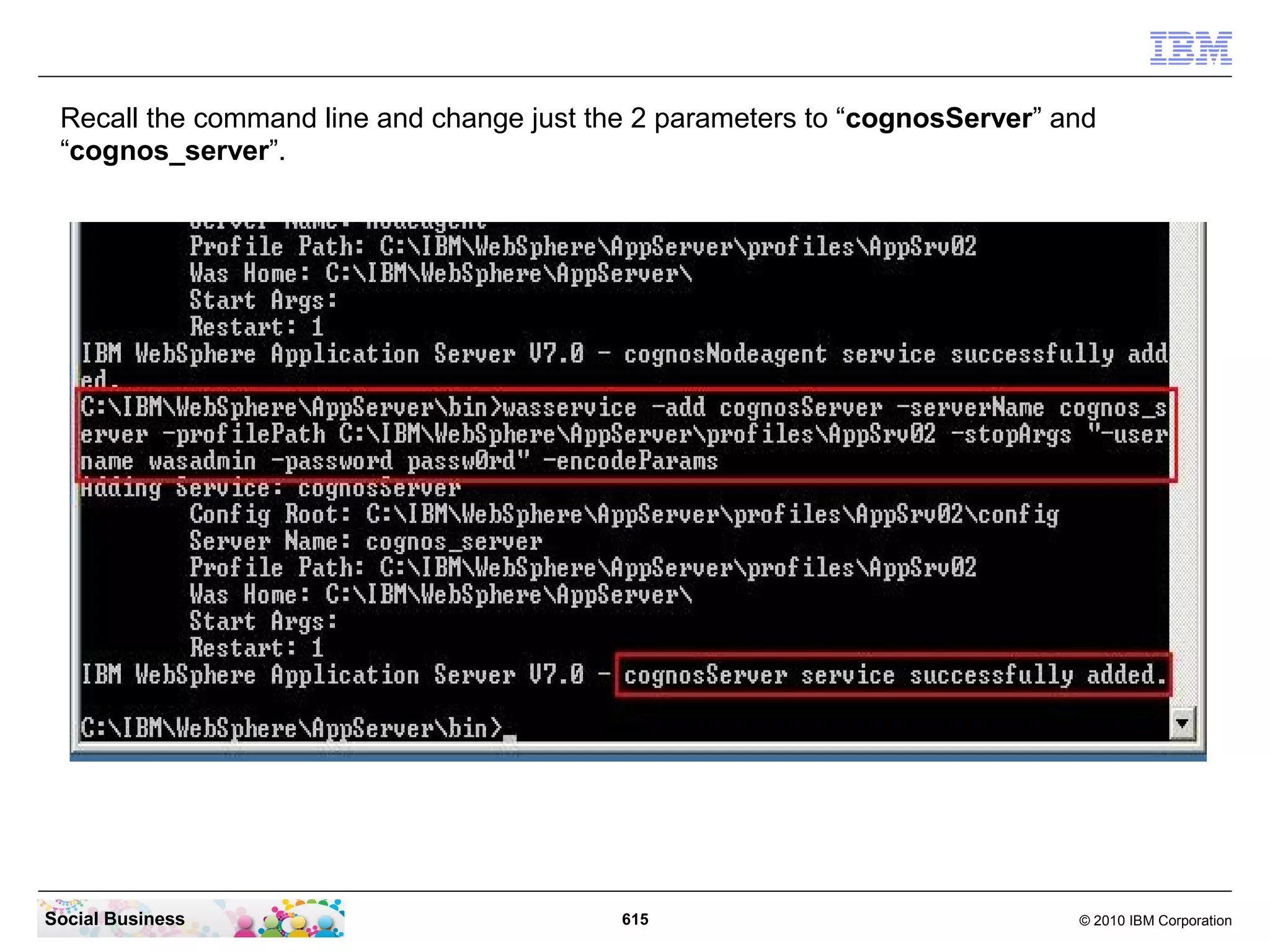 Switch to your CMD line window. Navigate to the WebSphere bin directory with the
 command “cd ......bin”. Then enter the command “wasservice -add
 connectionsNodeagent -serverName nodeagent -profilePath “ then copy in the clipboard
 with the path. Then add “ -stopArgs “-username wasadmin -password passw0rd”
 -encodeParams”.
 When the command was running successfully you should see the message below.




Social Business                           615                              © 2010 IBM Corporation
 