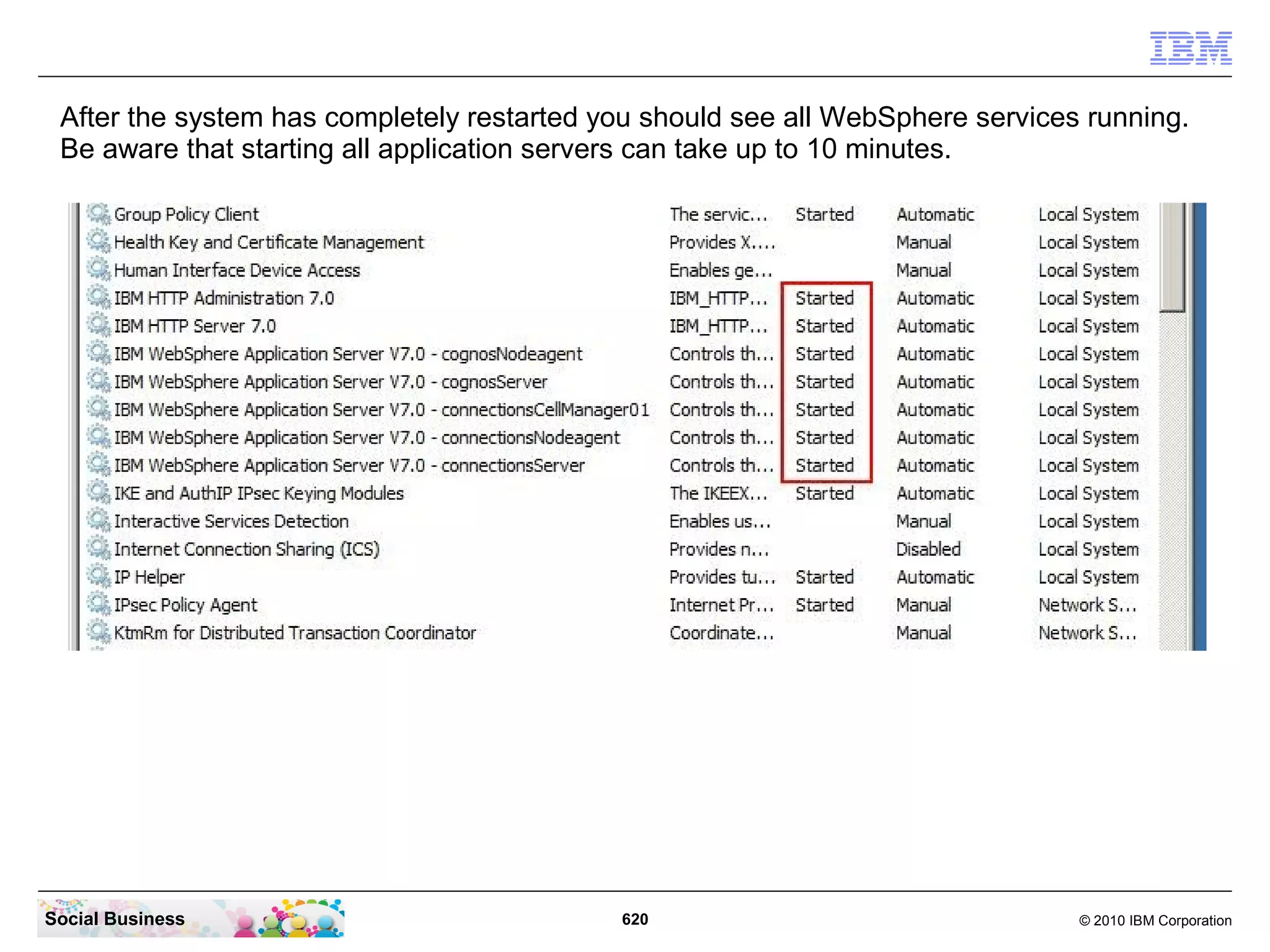 Switch back to the CMD line window and enter the command lines:
 “sc config “IBMWAS70Service – connectionsServer” depend= “IBMWAS70Service –
 connectionsNodeagent”

 “sc config “IBMWAS70Service – connectionsNodeagent” depend=
 “IBMWAS70Service – connectionsCellManager01”

 “sc config “IBMWAS70Service – cognosServer” depend= “IBMWAS70Service –
 cognosNodeagent”

 “sc config “IBMWAS70Service – cognosNodeagent” depend= “IBMWAS70Service –
 connectionsCellManager01”




Social Business                       620                            © 2010 IBM Corporation
 