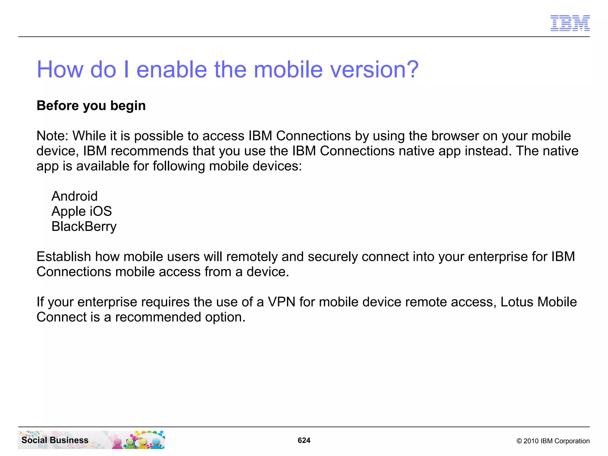 Congratulations, you have finished the required installation and configuration steps
     for your first IBM Connections 4.0 installation.

     You can publish the url of your server to the test or pilot users and see how the
     content in your IBM Connections Server grows as it becomes alive.

     As more people use the system and over time as users add content it will become
     clearer how valuable and successful this system is. A social software system grows
     with usage.

     The main messages are:
       ● Use the system with as MANY people as possible
       ● Use all Applications (services)
       ● Add Content
       ● Monitor usage
       ● Collect feedback from Users




Social Business                                 624                                      © 2010 IBM Corporation
 