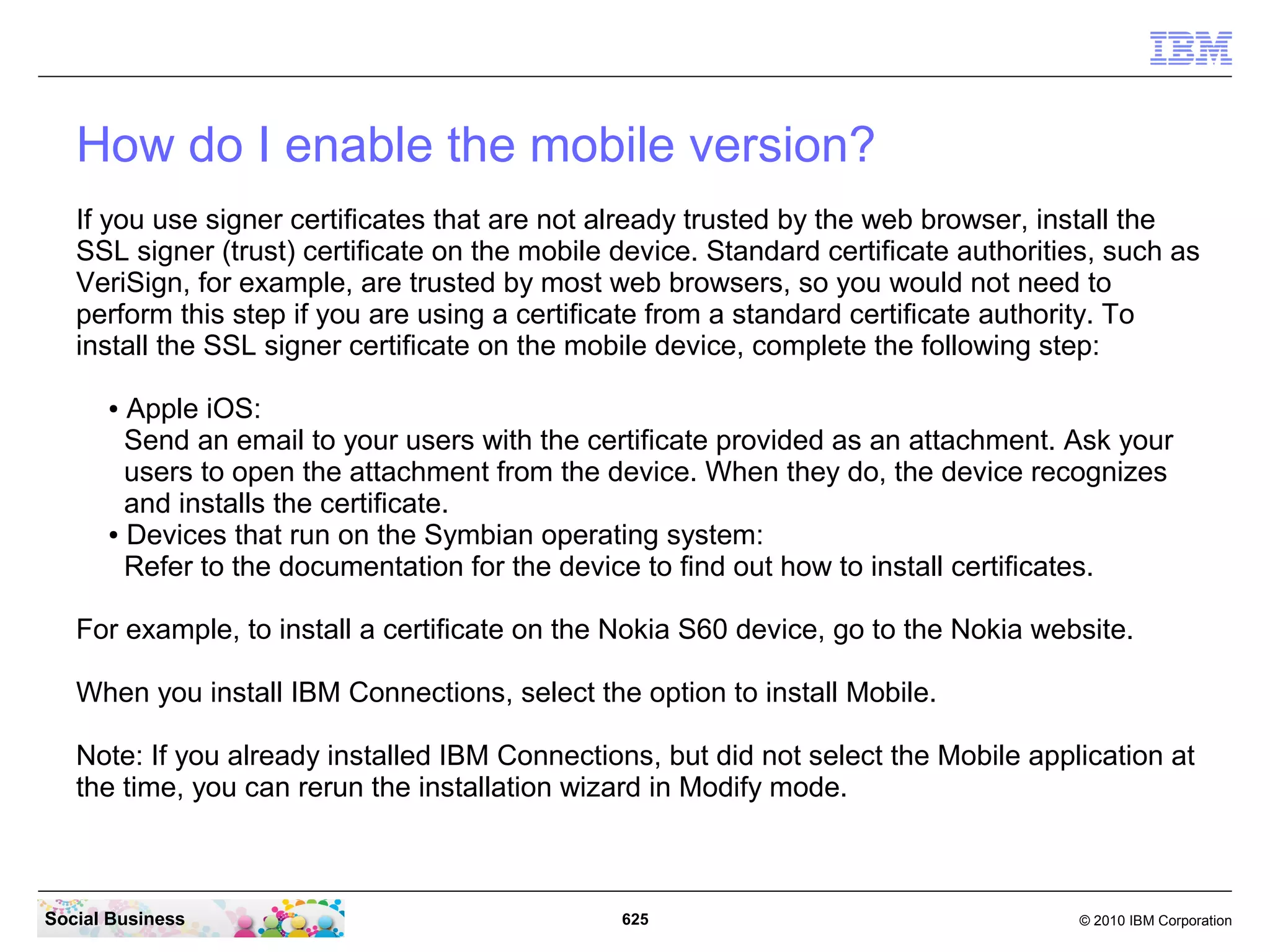 Additional Steps after the installation:
    Some additional Post Install Tasks can be done after all components are installed. You
    should consult the IBM Connections Product Documentation about these tasks:

    http://www-10.lotus.com/ldd/lcwiki.nsf/xpDocViewer.xsp?
    lookupName=IBM+Connections+4.0+documentation#action=openDocument&res_title=
    Optional_postinstallation_tasks_ic40&content=pdcontent




Social Business                              625                                © 2010 IBM Corporation
 