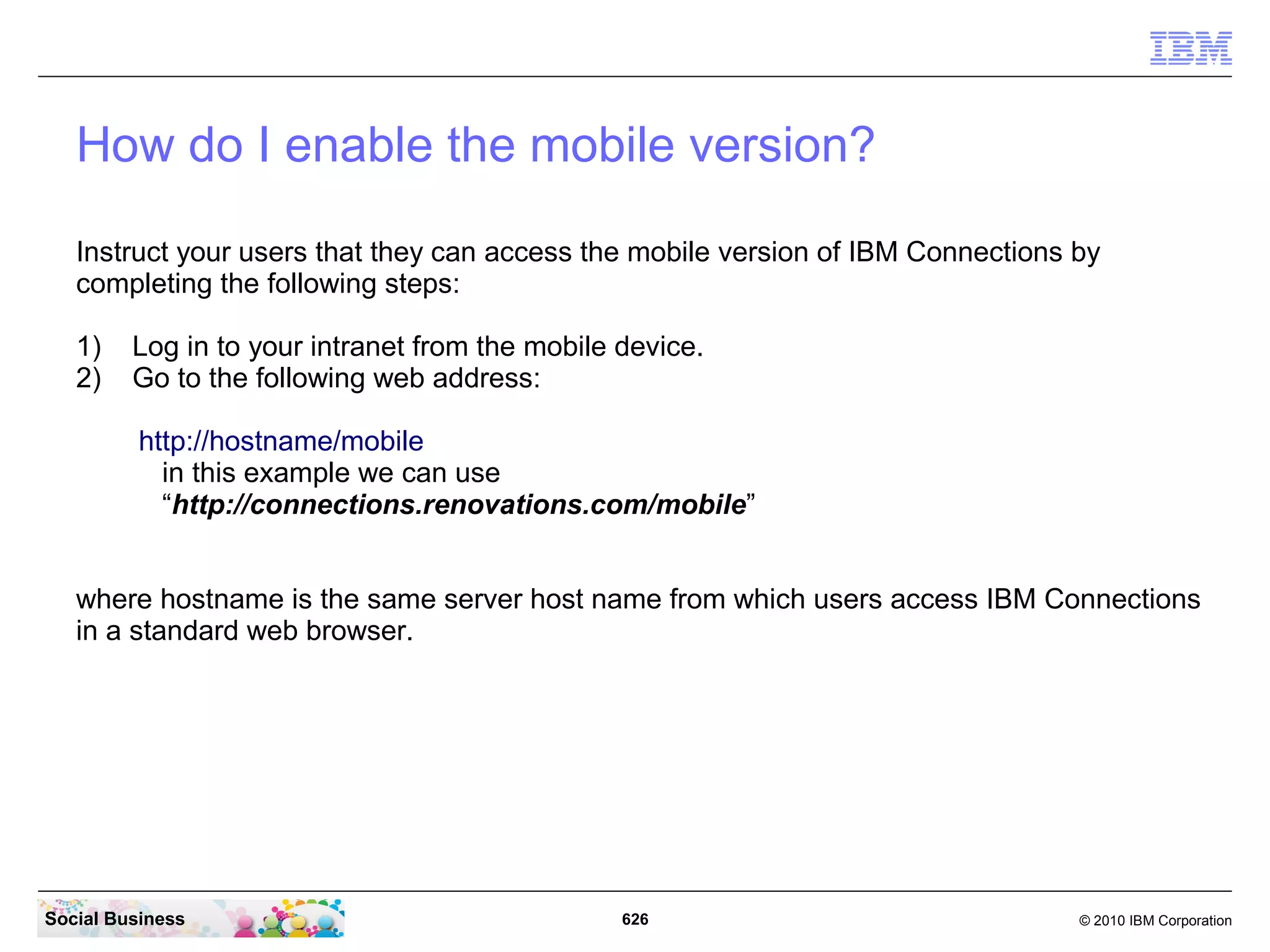 Connections 4.0 on Mobile devices
   You can use the web browser on your mobile device to access the mobile version of IBM
   Connections. The mobile version optimizes the applications for use from a mobile device.
   It makes it easier for you to perform tasks with a minimal number of clicks.

   Instead of using the web version from a mobile device, you can also install native
   applications on the following devices:

      Android devices
      Apple iPhone
      Apple iPad
      Apple iPod Touch
      BlackBerry OS6 devices

   Search for the IBM Connections application from the Apple App Store, Android Market, or
   BlackBerry App World.




Social Business                                626                                  © 2010 IBM Corporation
 