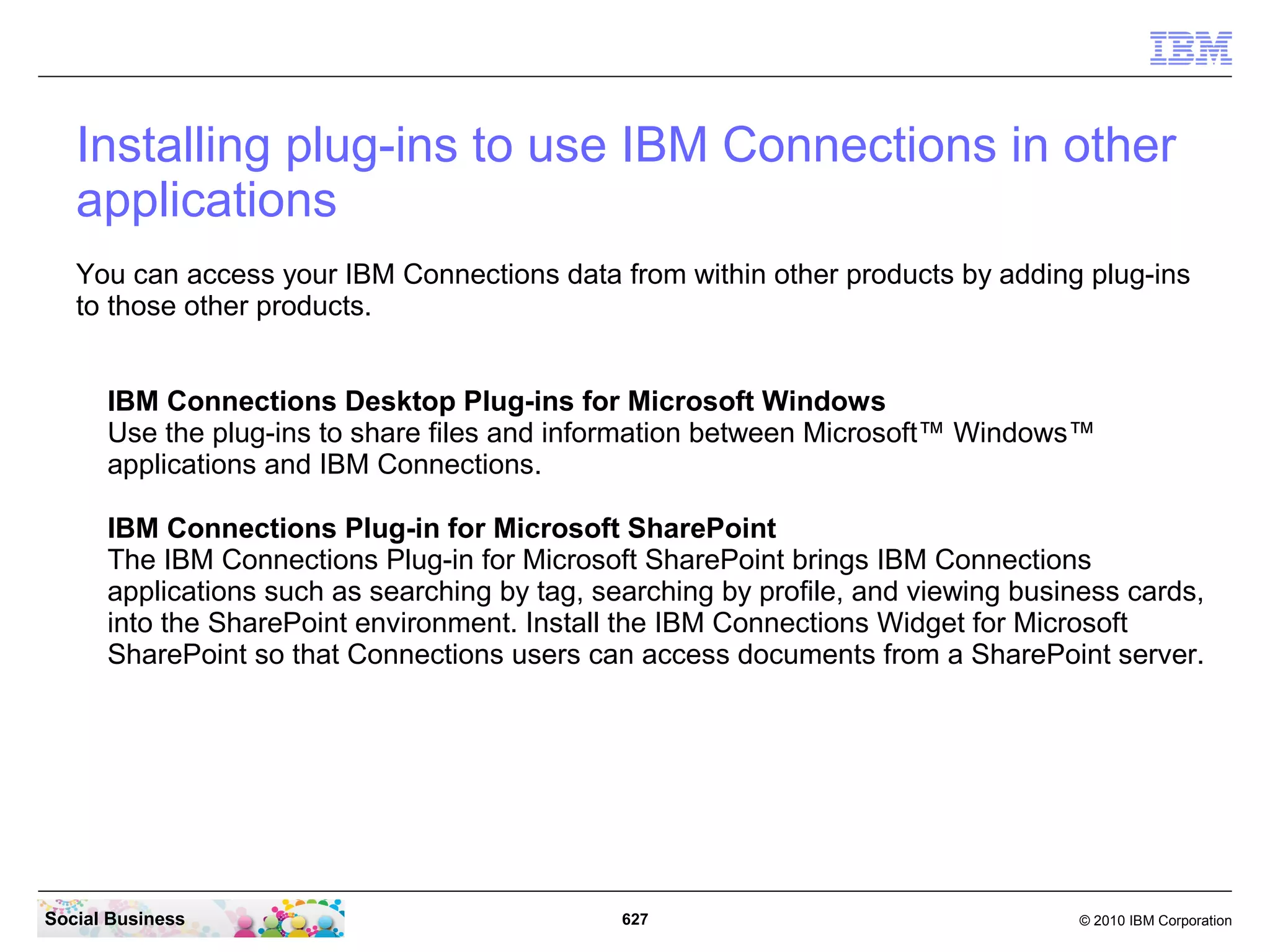 How do I enable the mobile version?
   Before you begin

   Note: While it is possible to access IBM Connections by using the browser on your mobile
   device, IBM recommends that you use the IBM Connections native app instead. The native
   app is available for following mobile devices:

      Android
      Apple iOS
      BlackBerry

   Establish how mobile users will remotely and securely connect into your enterprise for IBM
   Connections mobile access from a device.

   If your enterprise requires the use of a VPN for mobile device remote access, Lotus Mobile
   Connect is a recommended option.




Social Business                               627                                  © 2010 IBM Corporation
 