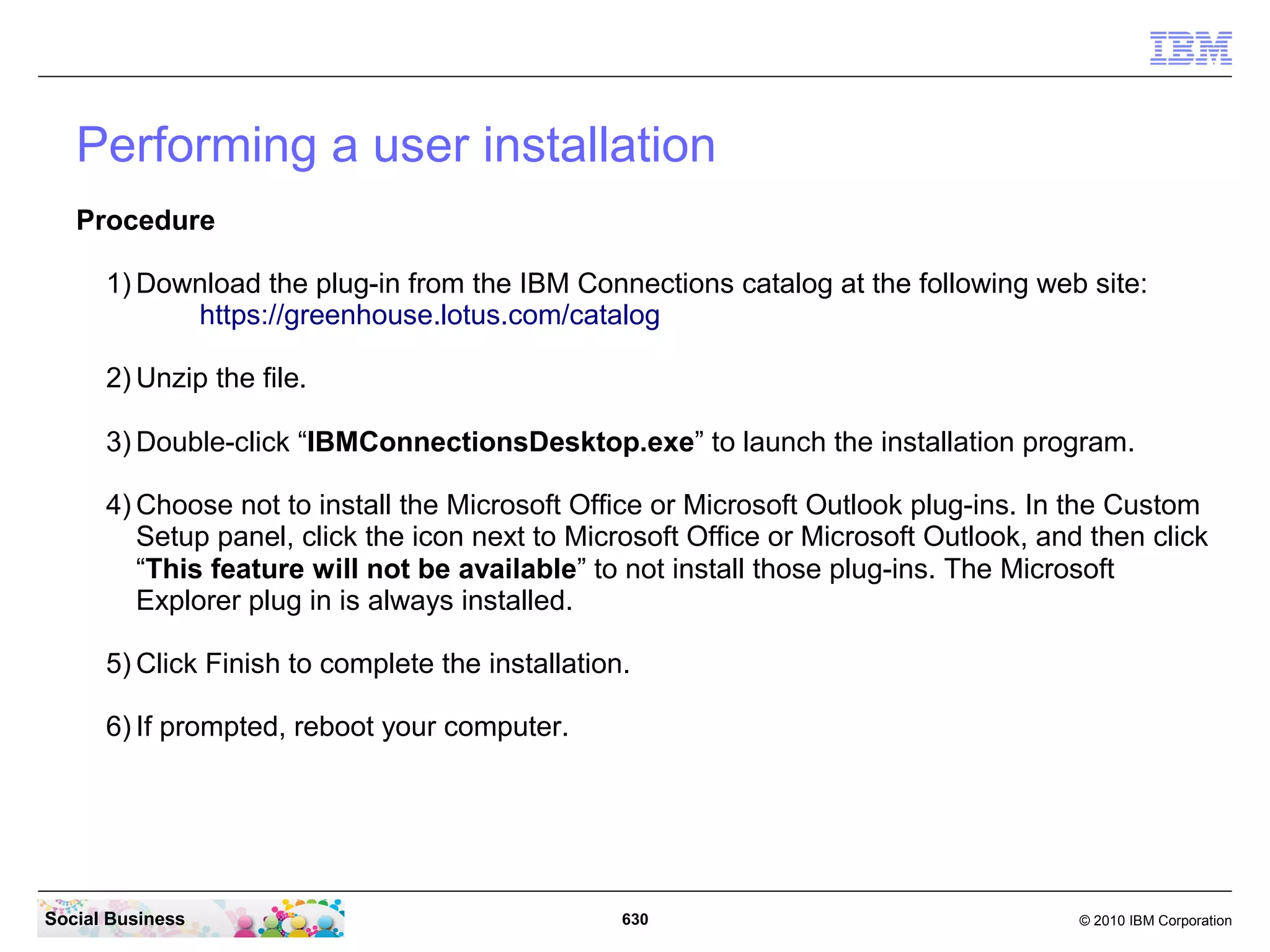 Installing plug-ins to use IBM Connections in other
   applications
   You can access your IBM Connections data from within other products by adding plug-ins
   to those other products.


      IBM Connections Desktop Plug-ins for Microsoft Windows
      Use the plug-ins to share files and information between Microsoft™ Windows™
      applications and IBM Connections.

      IBM Connections Plug-in for Microsoft SharePoint
      The IBM Connections Plug-in for Microsoft SharePoint brings IBM Connections
      applications such as searching by tag, searching by profile, and viewing business cards,
      into the SharePoint environment. Install the IBM Connections Widget for Microsoft
      SharePoint so that Connections users can access documents from a SharePoint server.




Social Business                                630                                 © 2010 IBM Corporation
 