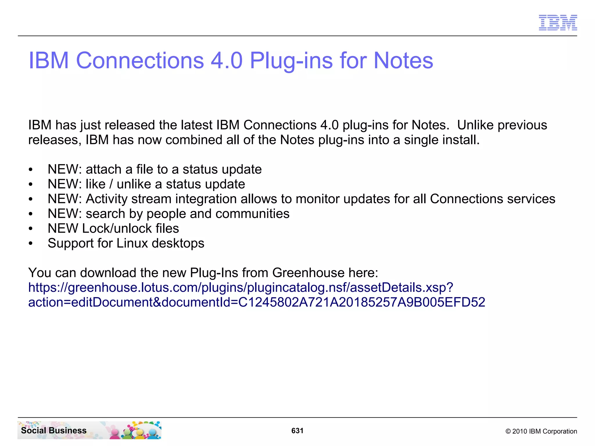 IBM Connections Desktop Plug-ins for Microsoft
   Windows
   The IBM Connections Desktop Plug-ins Microsoft Windows supports:

   ●   IBM Connections 4.0
   ●   IBM Connections 3.0.1.1
   ●   Microsoft Windows XP SP3 (32-bit)
   ●   Windows Vista (32-bit)
   ●   Windows 7 SP1 (32-bit, 64-bit)
   ●   Microsoft Office 2007 Standard or higher (32-bit)2010 Standard or higher (32, 64-bit)
   ●   Microsoft Outlook 2007 Standard or higher (32-bit), 2010 Standard or higher (32, 64-bit)




Social Business                                631                                  © 2010 IBM Corporation
 