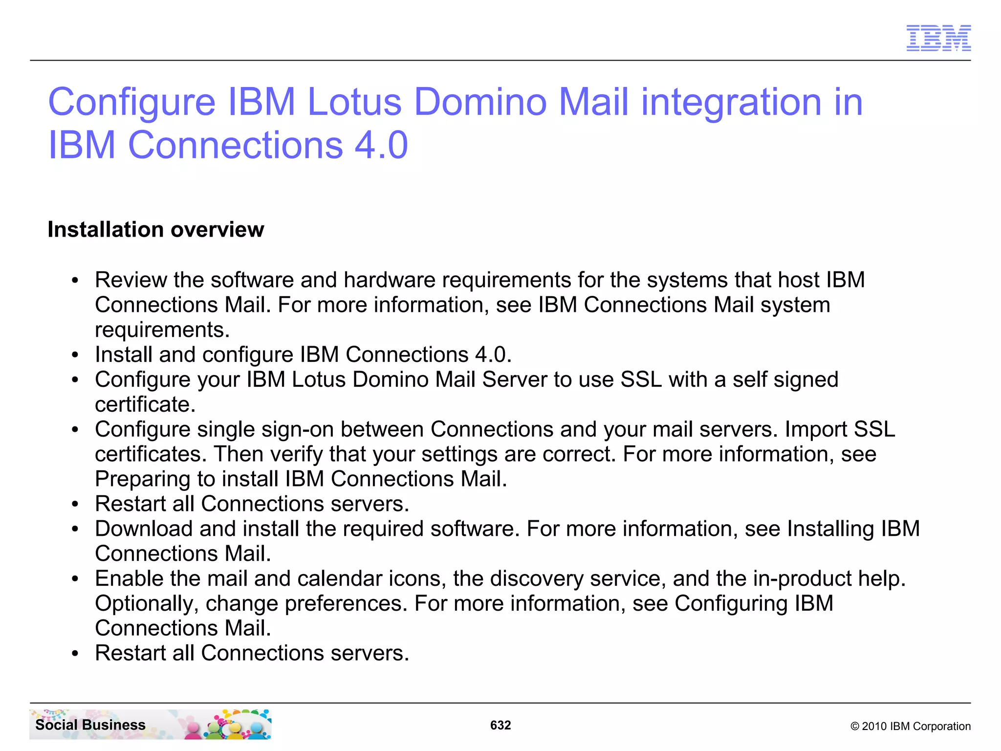 IBM Connections Desktop Plug-ins for Microsoft
   Windows
   The IBM Connections Desktop Plug-ins for Microsoft Windows provides the following
   features from Microsoft Windows Explorer:

   ●   Upload local files to IBM Connections from Windows Explorer or from your desktop
   ●   Share uploaded files with people, communities, or folders in IBM Connections
   ●   Work on files locally and publish them to IBM Connections
   ●   View people's contact details and get in touch with them
   ●   Pin, follow, or like IBM Connections files and folders
   ●   View or contribute comments for a file
   ●   Lock a file when you are editing it to prevent file conflicts
   ●   View and restore files from IBM Connections Trash
   ●   Share folders with IBM Connections Communities




Social Business                               632                                © 2010 IBM Corporation
 