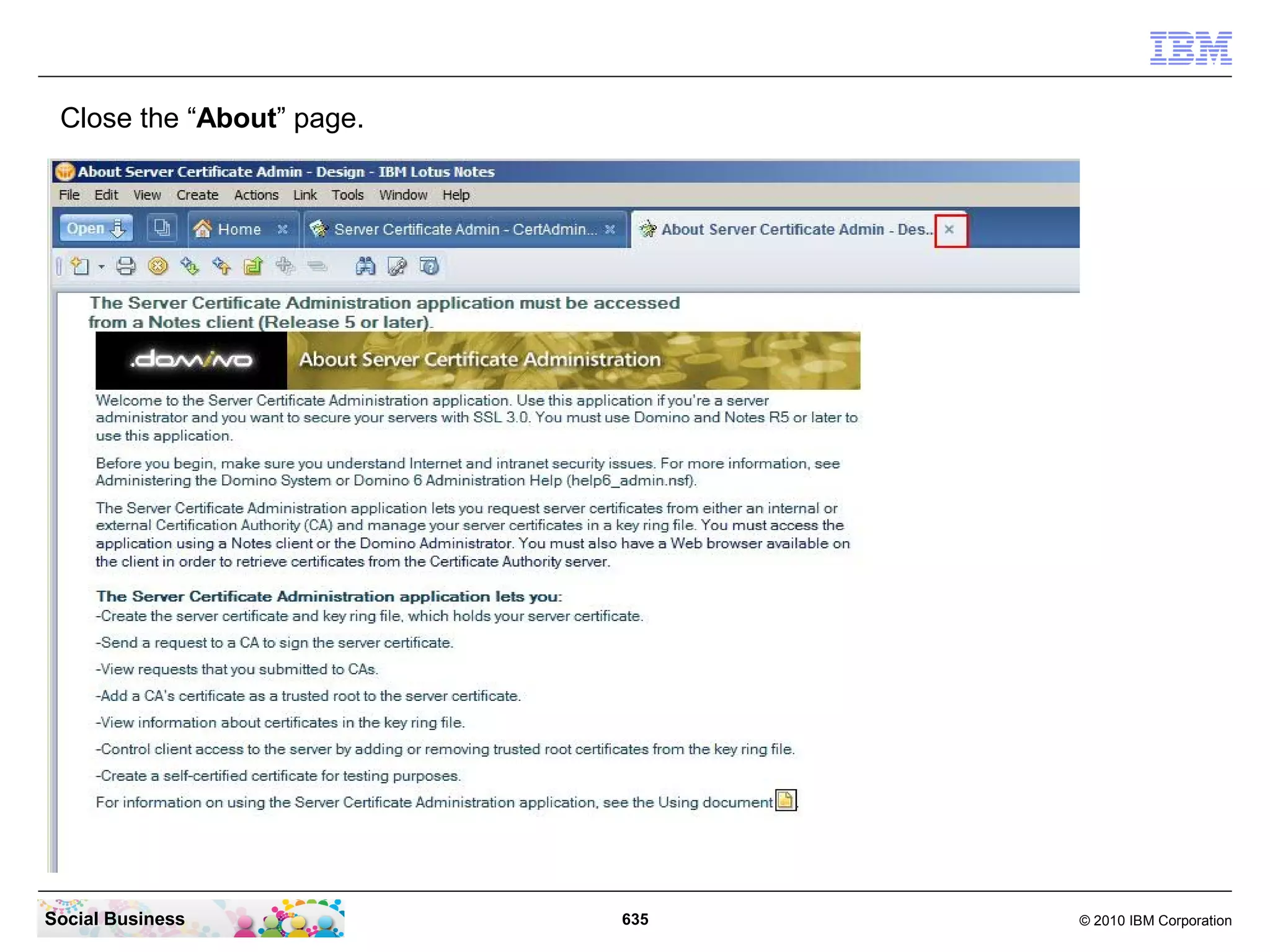 Configure IBM Lotus Domino Mail integration in
 IBM Connections 4.0

 Installation overview

    ●   Review the software and hardware requirements for the systems that host IBM
        Connections Mail. For more information, see IBM Connections Mail system
        requirements.
    ●   Install and configure IBM Connections 4.0.
    ●   Configure your IBM Lotus Domino Mail Server to use SSL with a self signed
        certificate.
    ●   Configure single sign-on between Connections and your mail servers. Import SSL
        certificates. Then verify that your settings are correct. For more information, see
        Preparing to install IBM Connections Mail.
    ●   Restart all Connections servers.
    ●   Download and install the required software. For more information, see Installing IBM
        Connections Mail.
    ●   Enable the mail and calendar icons, the discovery service, and the in-product help.
        Optionally, change preferences. For more information, see Configuring IBM
        Connections Mail.
    ●   Restart all Connections servers.


Social Business                                 635                                 © 2010 IBM Corporation
 