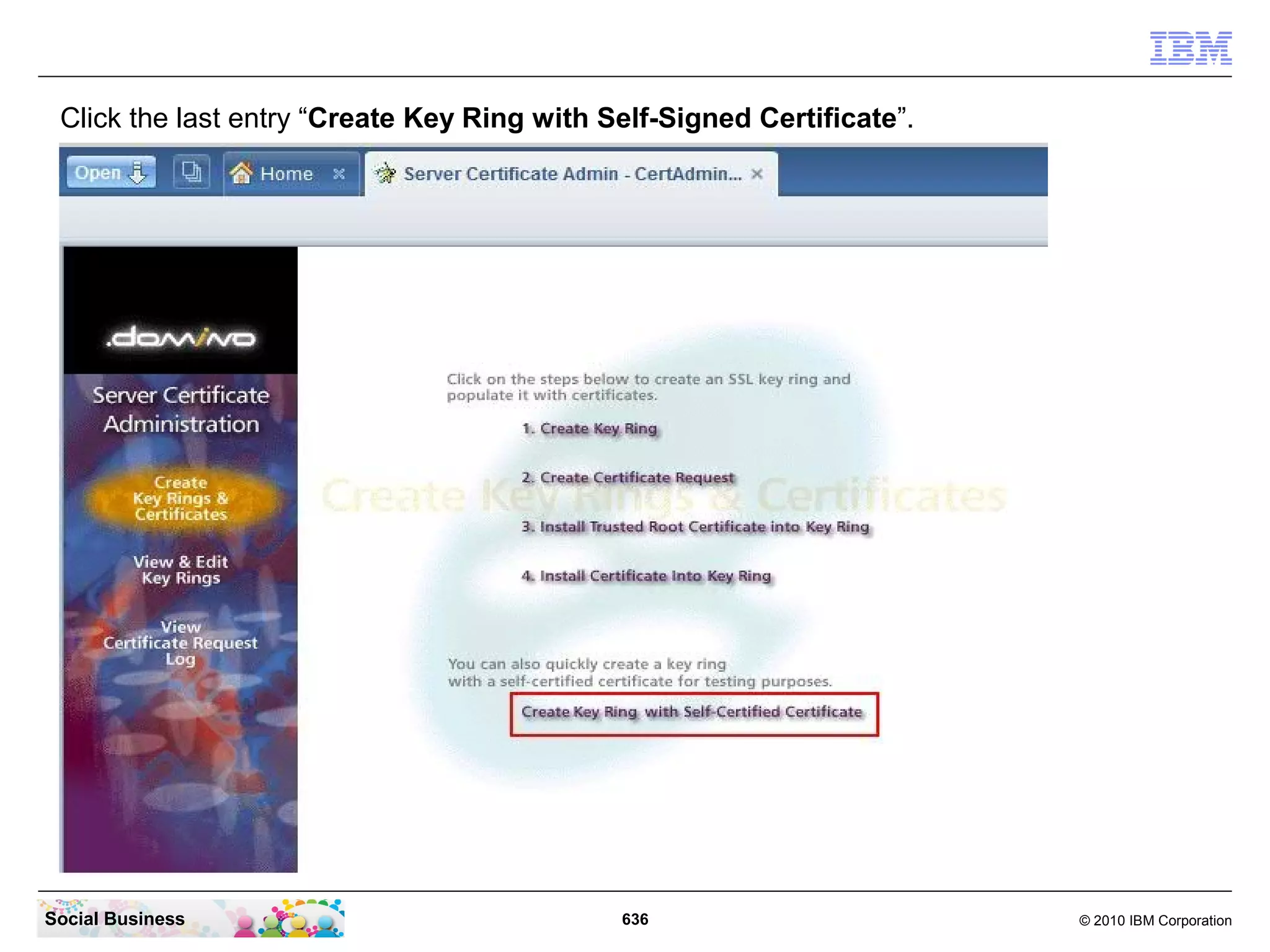 Configure your IBM Lotus Domino Mail Server to use SSL with a
 self signed certificate.
   If your IBM Lotus Domino Mail server is already configured to use a SSL certificate, then
   you can skip this step.
   In your IBM Lotus Notes Client login with an Admin ID and then click “File” - “Open” -
   “Lotus Notes Application”. Or just use the “Ctrl-O” combination on your keyboard.




Social Business                                636                                  © 2010 IBM Corporation
 