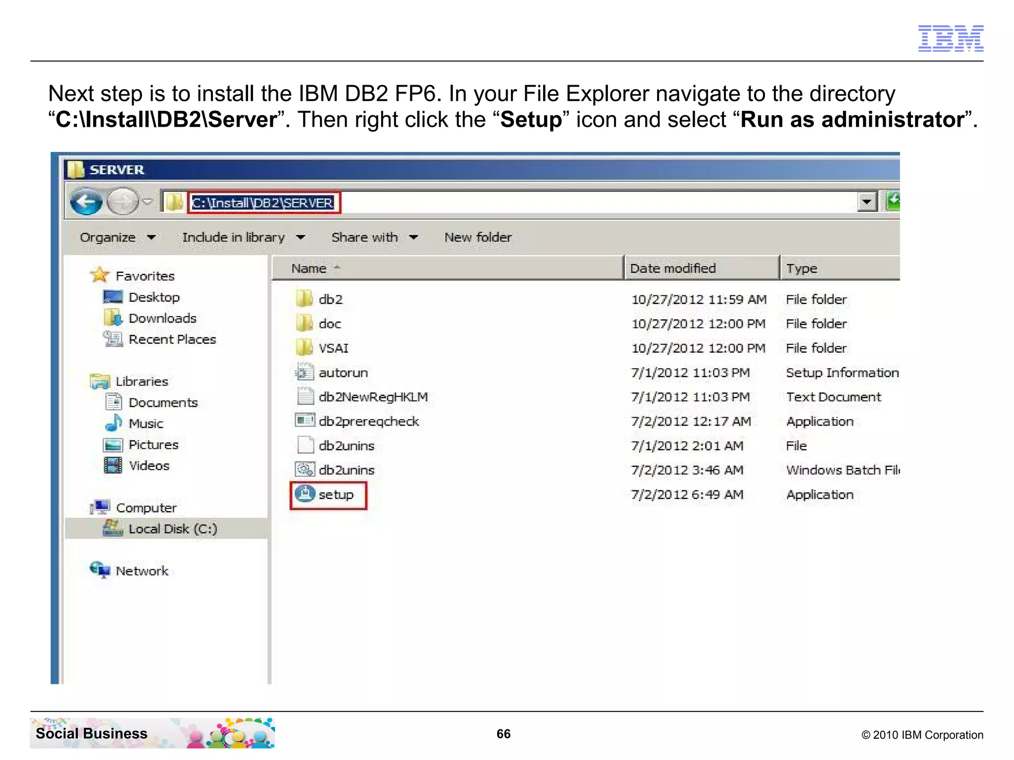 Next step is to install the IBM DB2 FP6. In your File Explorer navigate to the directory
 “C:InstallDB2Server”. Then right click the “Setup” icon and select “Run as administrator”.




Social Business                              66                                   © 2010 IBM Corporation
 