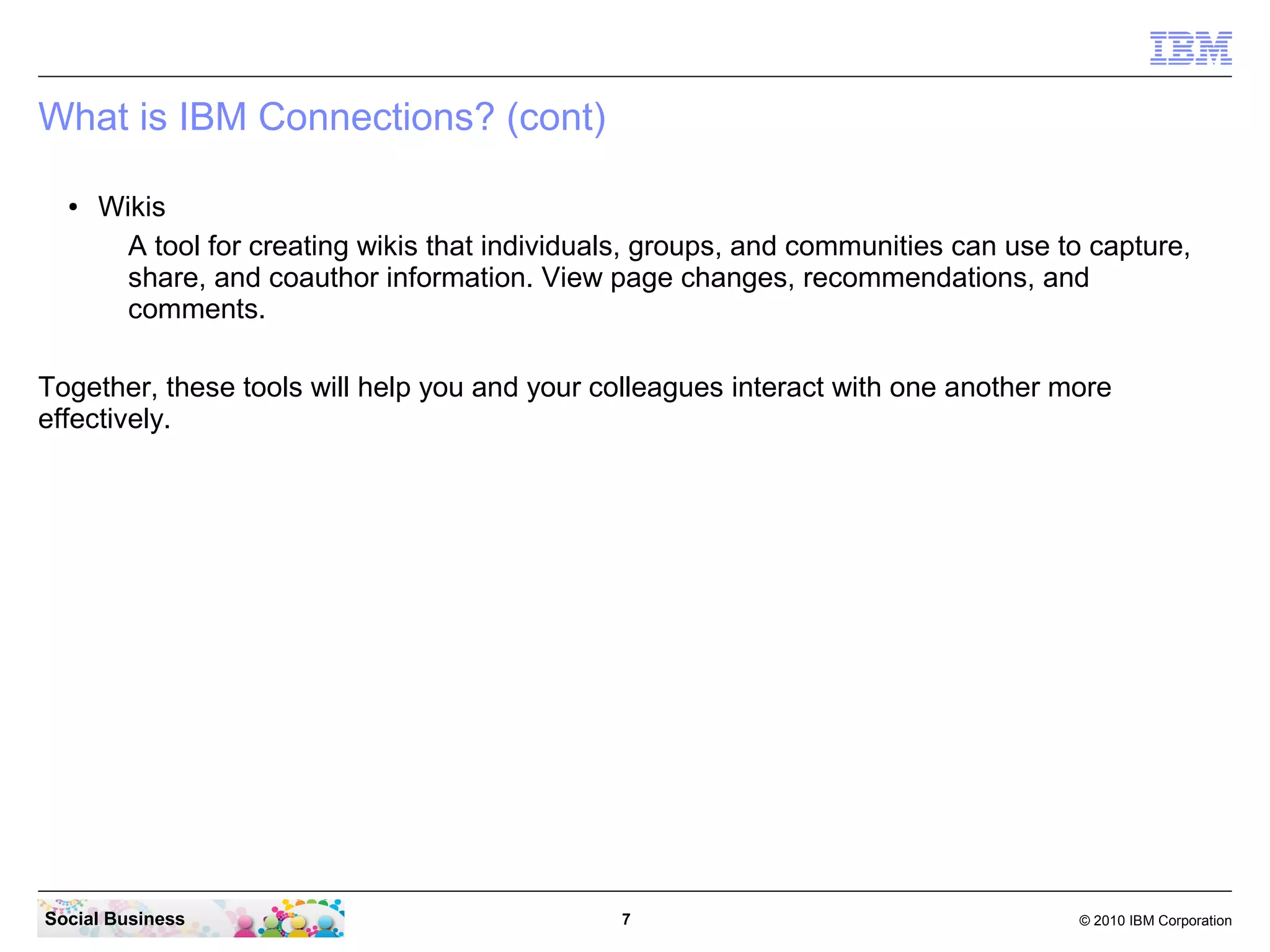 What is IBM Connections? (cont)

  ●   Wikis
        A tool for creating wikis that individuals, groups, and communities can use to capture,
        share, and coauthor information. View page changes, recommendations, and
        comments.

Together, these tools will help you and your colleagues interact with one another more
effectively.




Social Business                                 7                                    © 2010 IBM Corporation
 