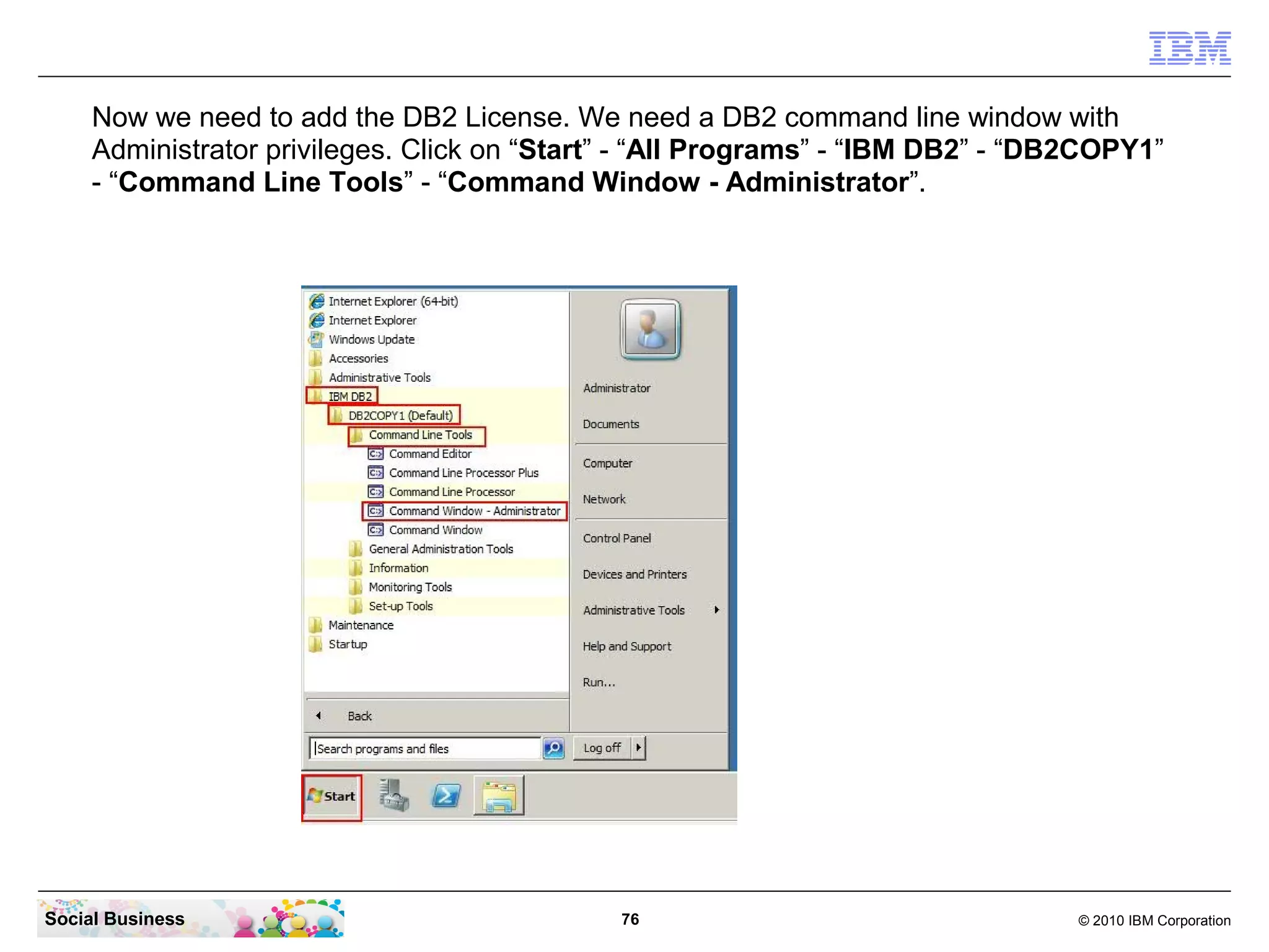 Now we need to add the DB2 License. We need a DB2 command line window with
     Administrator privileges. Click on “Start” - “All Programs” - “IBM DB2” - “DB2COPY1”
     - “Command Line Tools” - “Command Window - Administrator”.




Social Business                               76                                  © 2010 IBM Corporation
 
