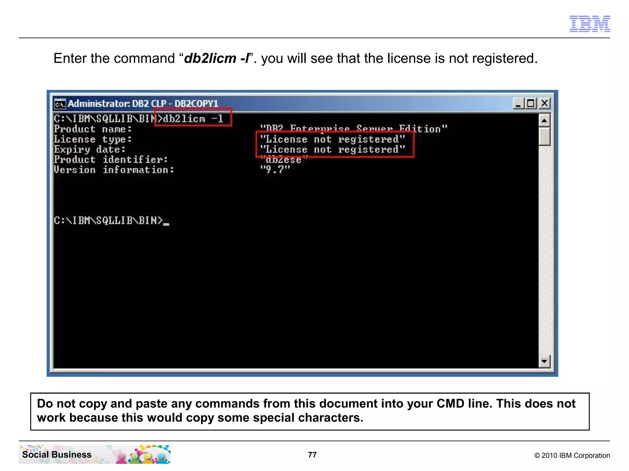 Enter the command “db2licm -l”. you will see that the license is not registered.




   Do not copy and paste any commands from this document into your CMD line. This does not
   work because this would copy some special characters.

Social Business                                 77                                   © 2010 IBM Corporation
 