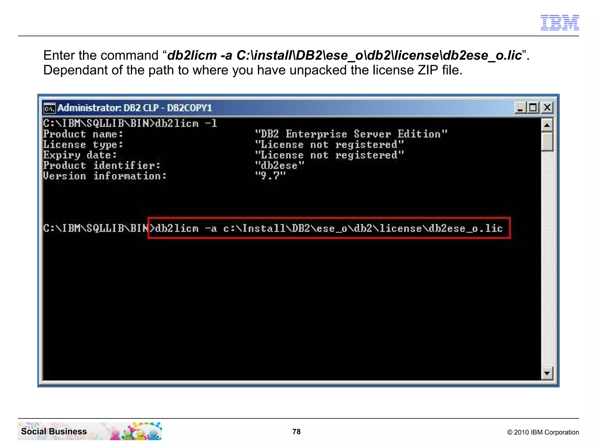 Enter the command “db2licm -a C:installDB2ese_odb2licensedb2ese_o.lic”.
     Dependant of the path to where you have unpacked the license ZIP file.




Social Business                             78                                © 2010 IBM Corporation
 