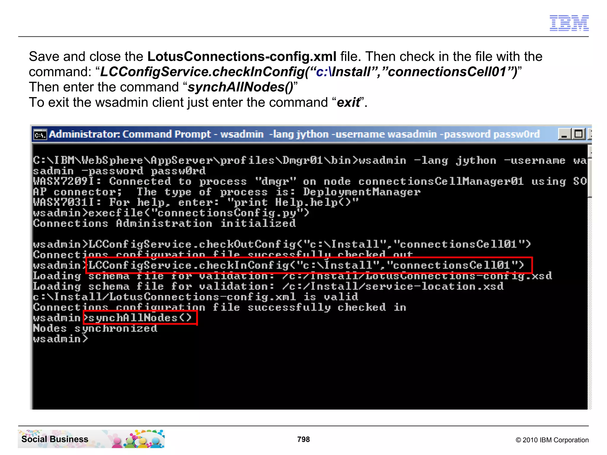 Start the wsadmin client in a Administrator CMD-Line with the command:
   “cd IBMWebSphereAppServerprofilesDmgr01bin”
   “wsadmin -lang jython -username wasadmin -password passw0rd”




Social Business                              798                            © 2010 IBM Corporation
 