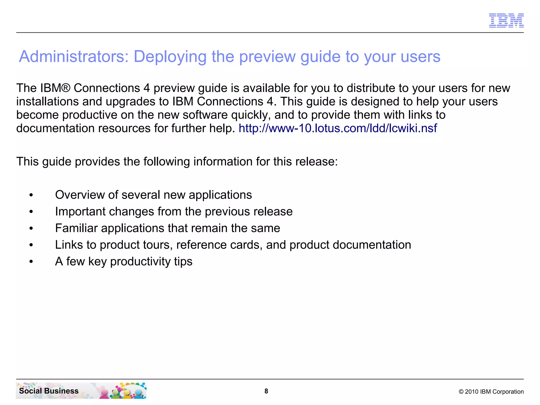 Administrators: Deploying the preview guide to your users
The IBM® Connections 4 preview guide is available for you to distribute to your users for new
installations and upgrades to IBM Connections 4. This guide is designed to help your users
become productive on the new software quickly, and to provide them with links to
documentation resources for further help. http://www-10.lotus.com/ldd/lcwiki.nsf

This guide provides the following information for this release:

  ●      Overview of several new applications
  ●      Important changes from the previous release
  ●      Familiar applications that remain the same
  ●      Links to product tours, reference cards, and product documentation
  ●      A few key productivity tips




Social Business                                 8                                  © 2010 IBM Corporation
 