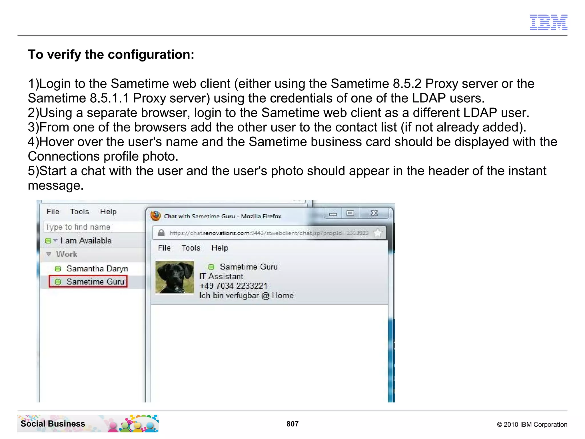 Displaying Connections profile photos in Sametime
 web client instant messages
 The following steps are required in order to display the photos stored in Connections
 profiles within the Sametime web client. Note that this configuration does not affect the
 Sametime Connect client.

    ●   Add a photoURL to the LDAP person records.
    ●   Configure the photoURL in the Sametime Community server.




Social Business                                807                                   © 2010 IBM Corporation
 
