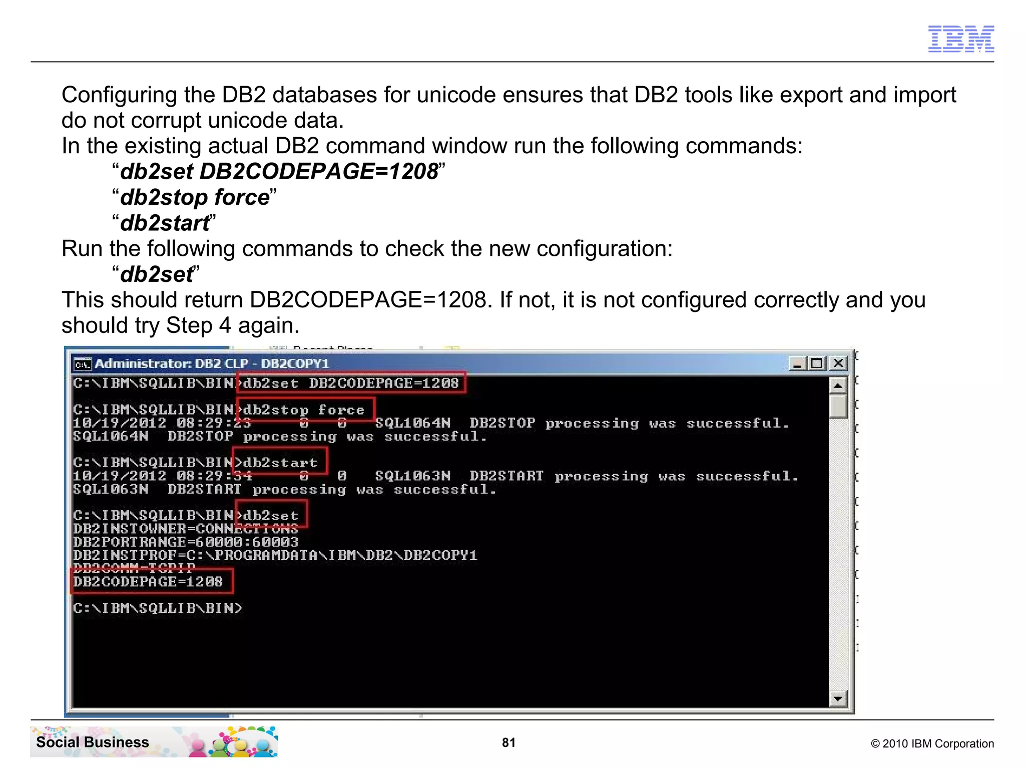 Configuring the DB2 databases for unicode ensures that DB2 tools like export and import
   do not corrupt unicode data.
   In the existing actual DB2 command window run the following commands:
        “db2set DB2CODEPAGE=1208”
        “db2stop force”
        “db2start”
   Run the following commands to check the new configuration:
        “db2set”
   This should return DB2CODEPAGE=1208. If not, it is not configured correctly and you
   should try Step 4 again.




Social Business                              81                                  © 2010 IBM Corporation
 