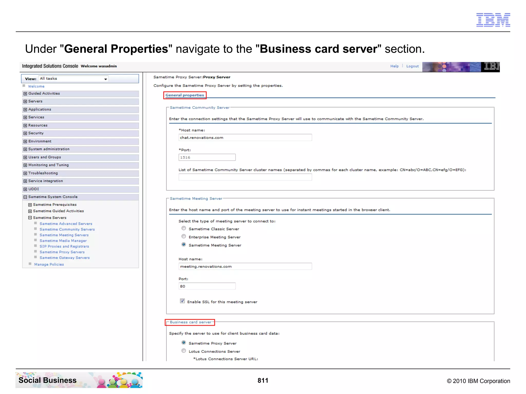 Add PhotoURL as a parameter in both lines in the ParamSets section

   <ParamsSets>
      <Set SetId="0"
   params="MailAddress,Name,Title,Location,Telephone,Photo,PhotoURL,Company"/>
      <Set SetId="1"
   params="MailAddress,Name,Title,Location,Telephone,Photo,PhotoURL,Company"/>
   </ParamsSets>

   Save and close the UserInfoConfig.xml file.
   Then restart the Sametime Community Server.




Social Business                             811                          © 2010 IBM Corporation
 