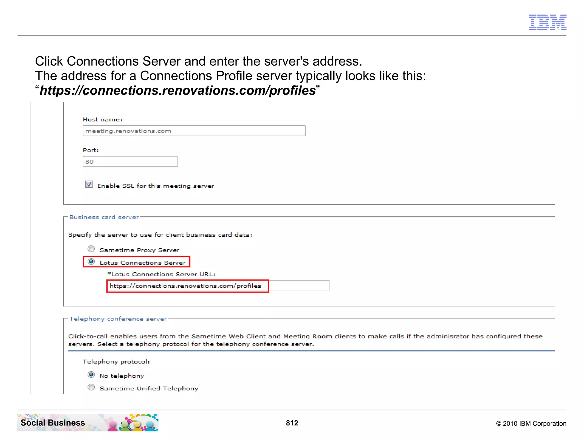To verify the configuration:

 1)Login to the Sametime web client (either using the Sametime 8.5.2 Proxy server or the
 Sametime 8.5.1.1 Proxy server) using the credentials of one of the LDAP users.
 2)Using a separate browser, login to the Sametime web client as a different LDAP user.
 3)From one of the browsers add the other user to the contact list (if not already added).
 4)Hover over the user's name and the Sametime business card should be displayed with the
 Connections profile photo.
 5)Start a chat with the user and the user's photo should appear in the header of the instant
 message.




Social Business                              812                                  © 2010 IBM Corporation
 