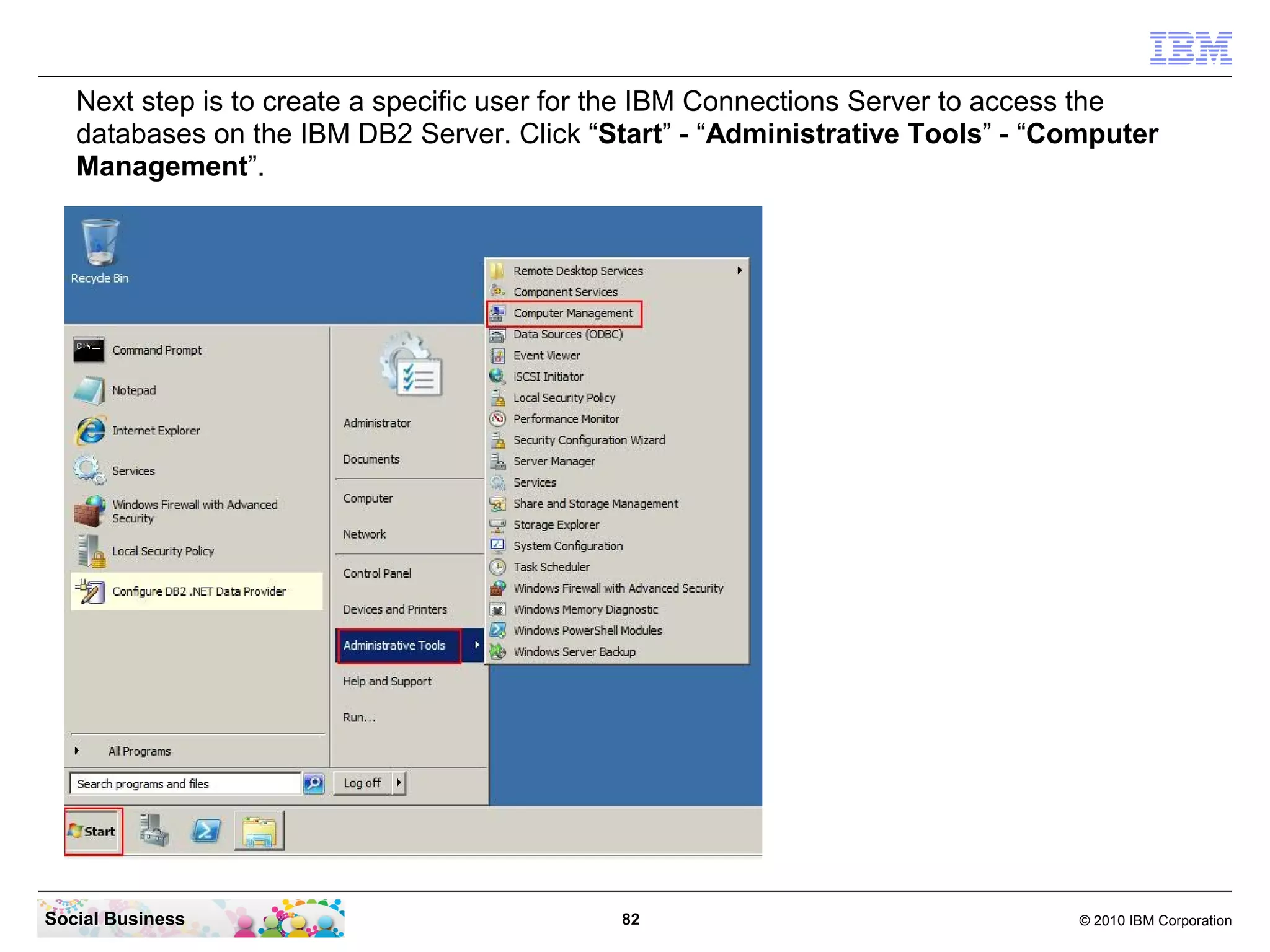 Next step is to create a specific user for the IBM Connections Server to access the
   databases on the IBM DB2 Server. Click “Start” - “Administrative Tools” - “Computer
   Management”.




Social Business                             82                                 © 2010 IBM Corporation
 