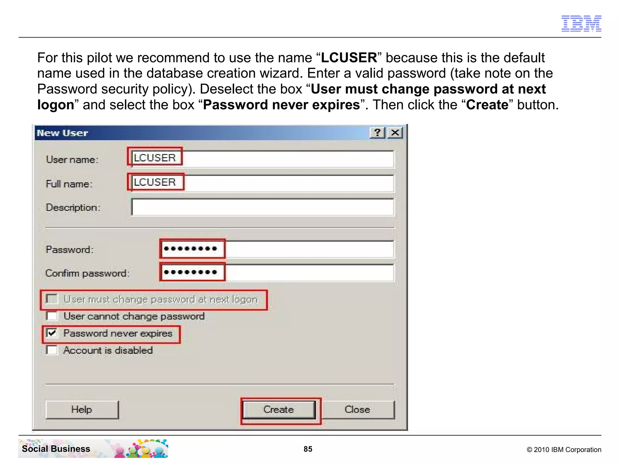 For this pilot we recommend to use the name “LCUSER” because this is the default
   name used in the database creation wizard. Enter a valid password (take note on the
   Password security policy). Deselect the box “User must change password at next
   logon” and select the box “Password never expires”. Then click the “Create” button.




Social Business                              85                                 © 2010 IBM Corporation
 