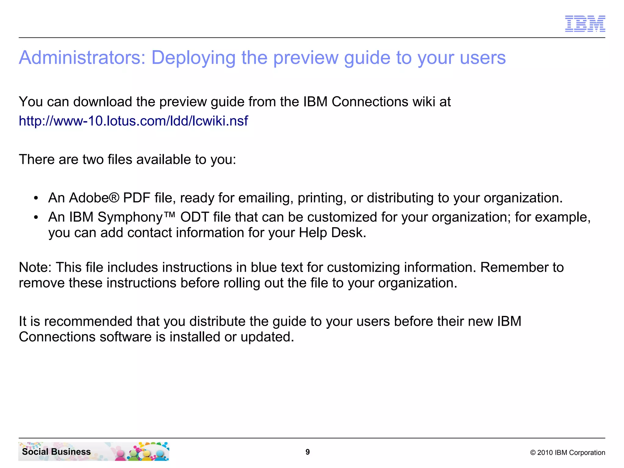 Administrators: Deploying the preview guide to your users

You can download the preview guide from the IBM Connections wiki at
http://www-10.lotus.com/ldd/lcwiki.nsf

There are two files available to you:

  ●   An Adobe® PDF file, ready for emailing, printing, or distributing to your organization.
  ●   An IBM Symphony™ ODT file that can be customized for your organization; for example,
      you can add contact information for your Help Desk.

Note: This file includes instructions in blue text for customizing information. Remember to
remove these instructions before rolling out the file to your organization.

It is recommended that you distribute the guide to your users before their new IBM
Connections software is installed or updated.




Social Business                                9                                     © 2010 IBM Corporation
 