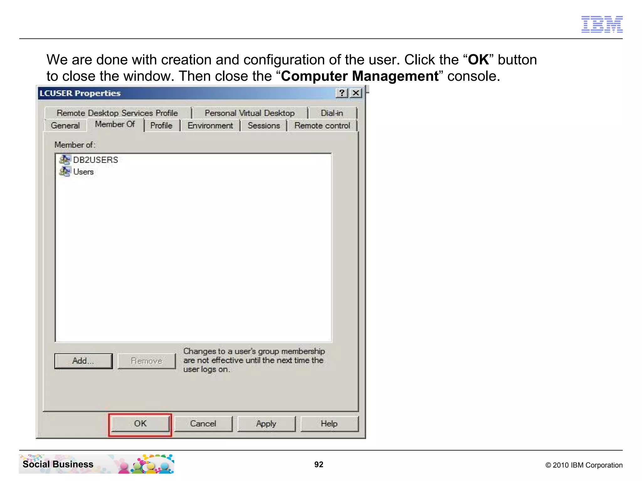 We are done with creation and configuration of the user. Click the “OK” button
     to close the window. Then close the “Computer Management” console.




Social Business                                92                                     © 2010 IBM Corporation
 