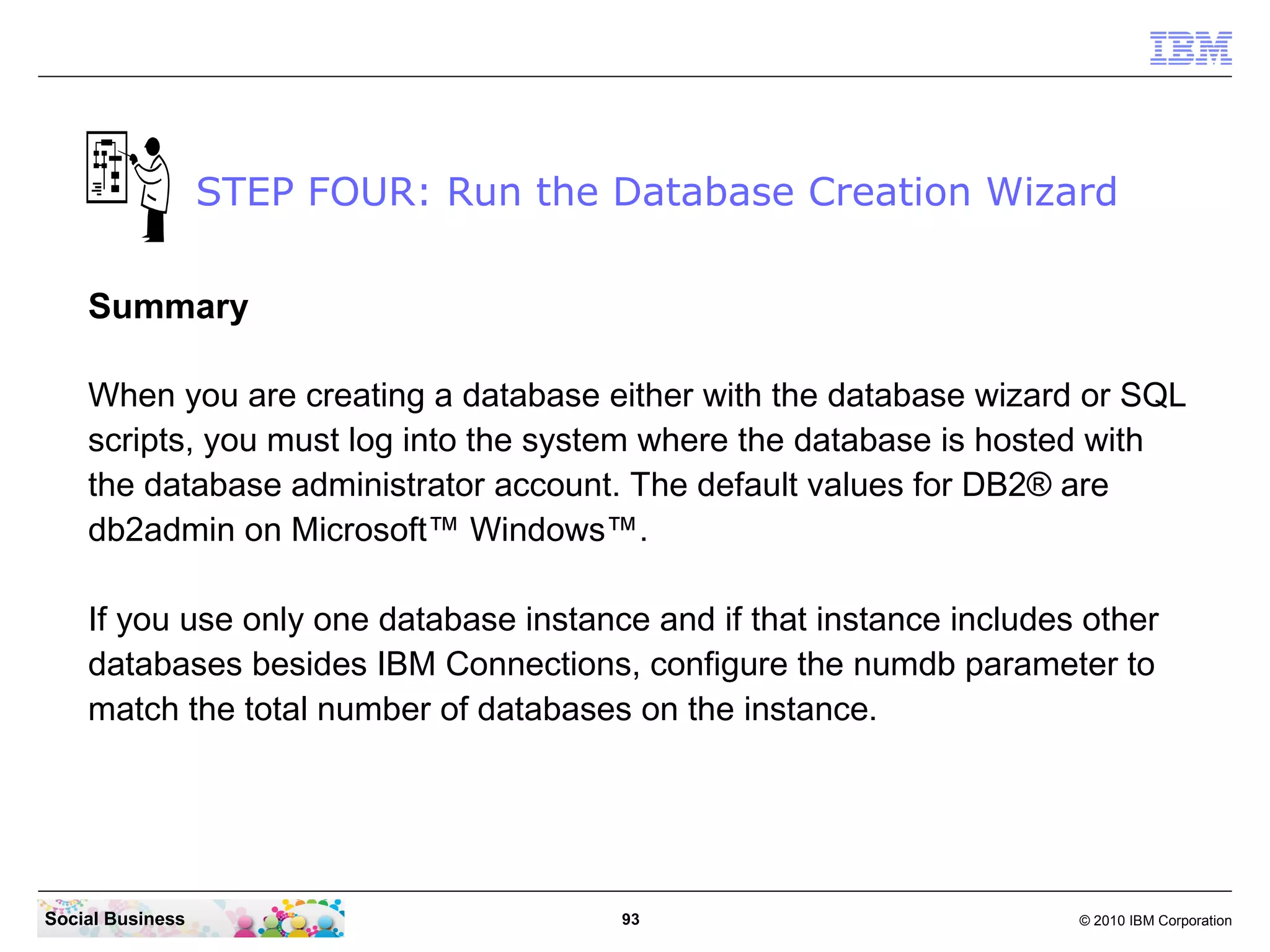 STEP FOUR: Run the Database Creation Wizard

    Summary

    When you are creating a database either with the database wizard or SQL
    scripts, you must log into the system where the database is hosted with
    the database administrator account. The default values for DB2® are
    db2admin on Microsoft™ Windows™.

    If you use only one database instance and if that instance includes other
    databases besides IBM Connections, configure the numdb parameter to
    match the total number of databases on the instance.




Social Business                         93                             © 2010 IBM Corporation
 