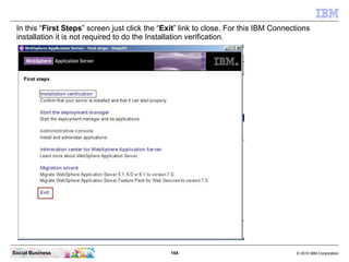 In this “First Steps” screen just click the “Exit” link to close. For this IBM Connections
 installation it is not require...