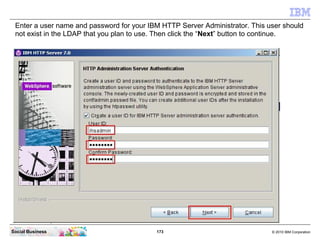 Enter a user name and password for your IBM HTTP Server Administrator. This user should
 not exist in the LDAP that you pl...