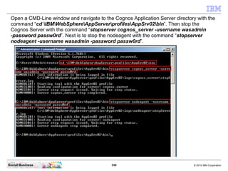 Open a CMD-Line window and navigate to the Cognos Application Server directory with the
 command “cd IBMWebSphereAppServer...